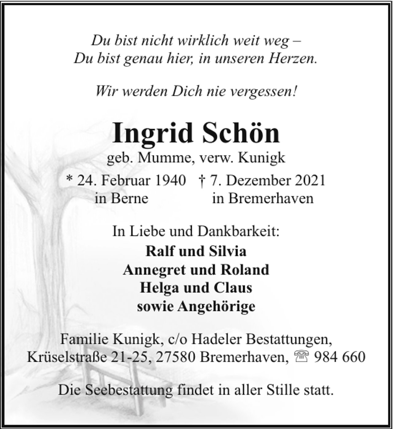 <p>Du bist nicht wirklich weit weg –<br />Du bist genau hier, in unseren Herzen.<br />Wir werden Dich nie vergessen!</p><p>Ingrid Schön</p><p>geb. Mumme, verw. Kunigk<br />* 24. Februar 1940 † 7. Dezember 2021<br />in Berne<br />in Bremerhaven<br />In Liebe und Dankbarkeit:<br />Ralf und Silvia<br />Annegret und Roland<br />Helga und Claus<br />sowie Angehörige<br />Familie Kunigk, c/o Hadeler Bestattungen,<br />Krüselstraße 21-25, 27580 Bremerhaven, ' 984 660<br />Die Seebestattung findet in aller Stille statt.</p>