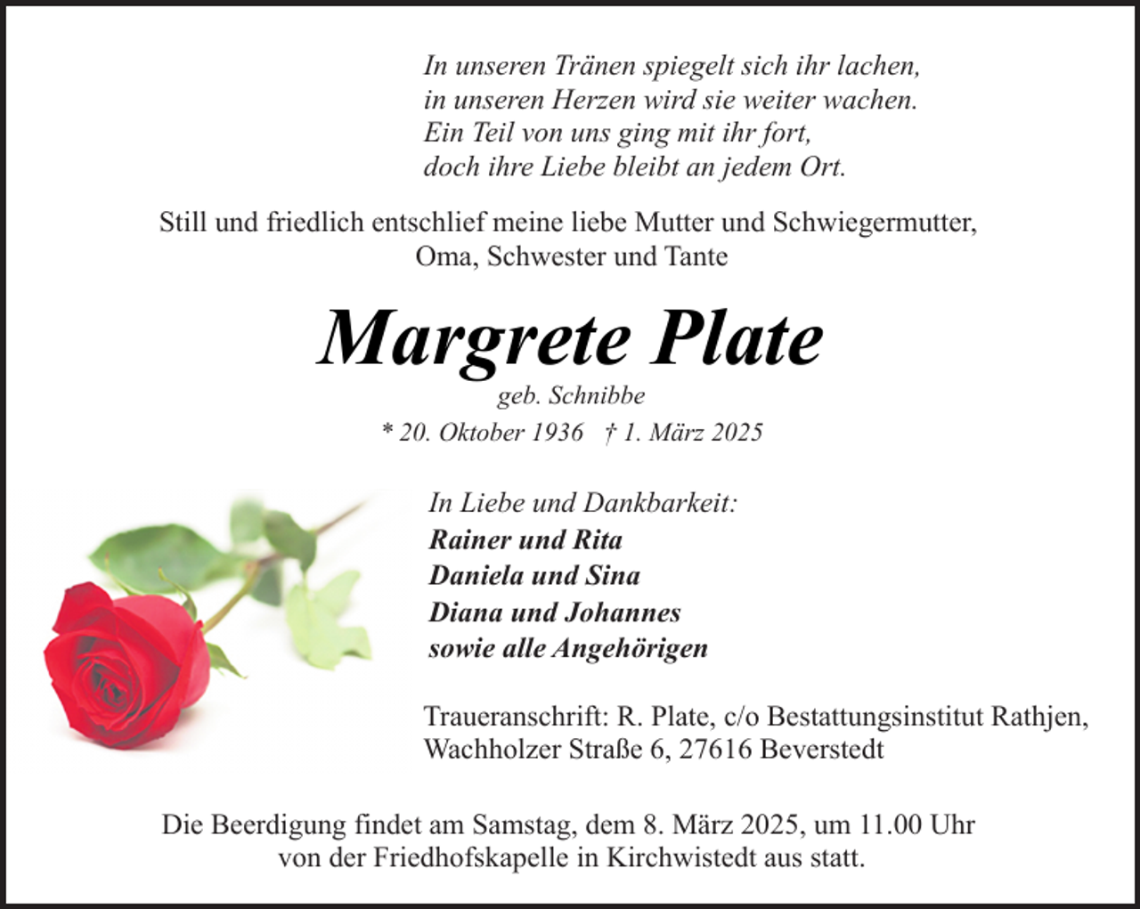 <p>In unseren Tränen spiegelt sich ihr lachen,<br />in unseren Herzen wird sie weiter wachen.<br />Ein Teil von uns ging mit ihr fort,<br />doch ihre Liebe bleibt an jedem Ort.<br />Still und friedlich entschlief meine liebe Mutter und Schwiegermutter,<br />Oma, Schwester und Tante</p><p>Margrete Plate<br />geb. Schnibbe<br />* 20. Oktober 1936 † 1. März 2025</p><p>In Liebe und Dankbarkeit:<br />Rainer und Rita<br />Daniela und Sina<br />Diana und Johannes<br />sowie alle Angehörigen<br />Traueranschrift: R. Plate, c/o Bestattungsinstitut Rathjen,<br />Wachholzer Straße 6, 27616 Beverstedt<br />Die Beerdigung findet am Samstag, dem 8. März 2025, um 11.00 Uhr<br />von der Friedhofskapelle in Kirchwistedt aus statt.</p>