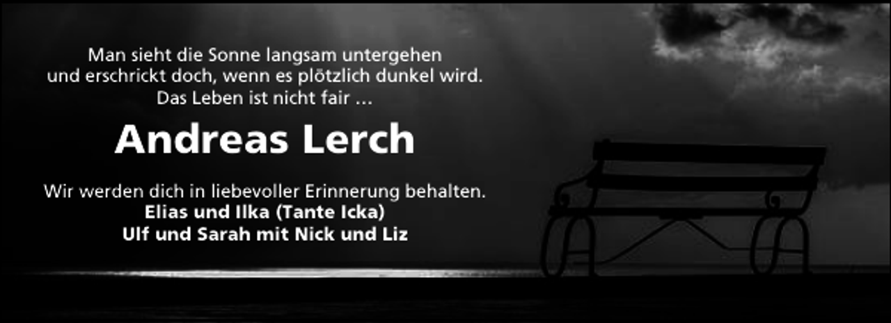 <p>Man sieht die Sonne langsam untergehen<br />und erschrickt doch, wenn es plötzlich dunkel wird.<br />Das Leben ist nicht fair …</p><p>Andreas Lerch<br />Wir werden dich in liebevoller Erinnerung behalten.<br />Elias und Ilka (Tante Icka)<br />Ulf und Sarah mit Nick und Liz</p>