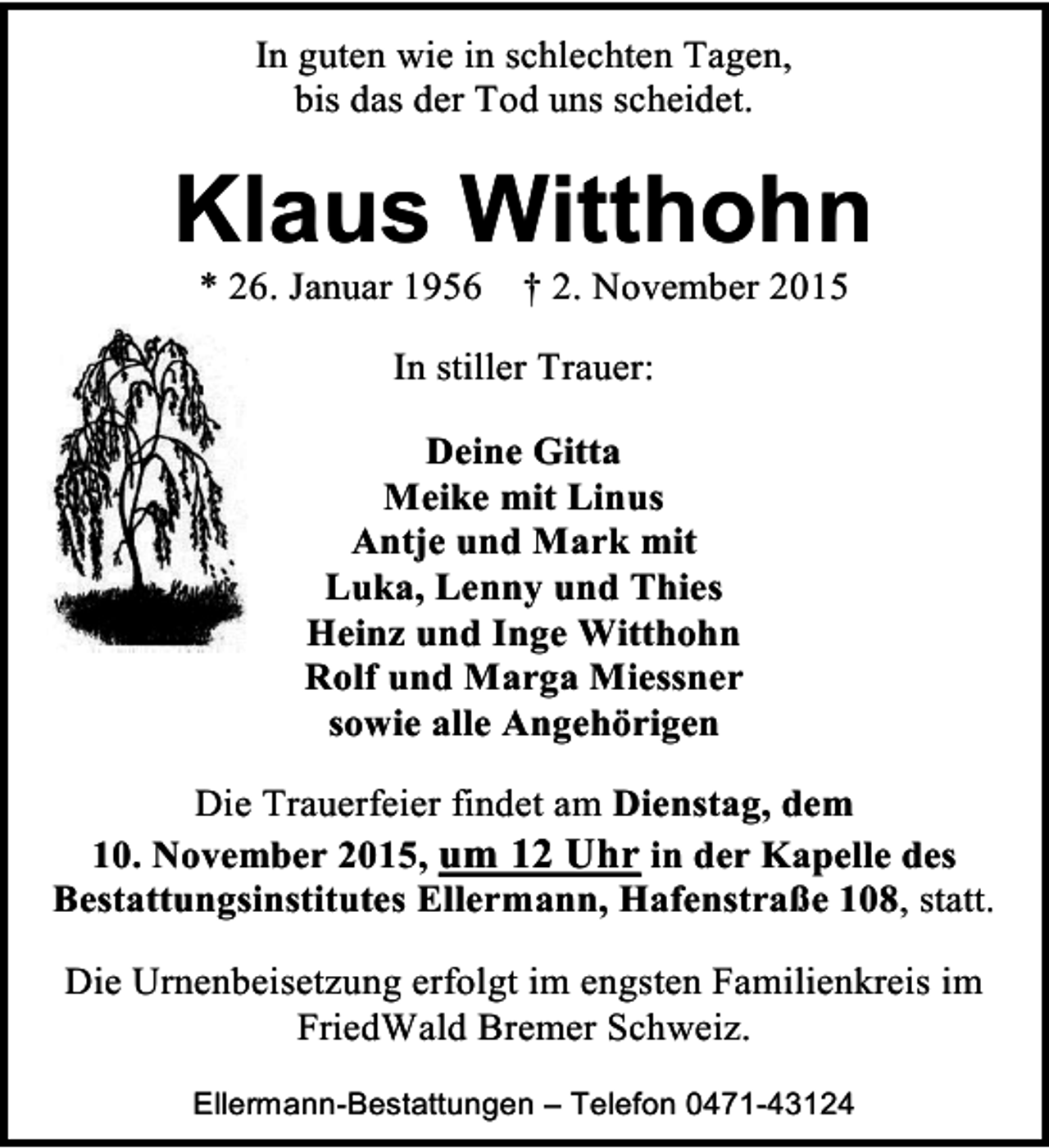 <p>In guten wie in schlechten Tagen,<br />bis das der Tod uns scheidet.</p><p>Klaus Witthohn<br />* 26. Januar 1956</p><p>† 2. November 2015</p><p>In stiller Trauer:<br />Deine Gitta<br />Meike mit Linus<br />Antje und Mark mit<br />Luka, Lenny und Thies<br />Heinz und Inge Witthohn<br />Rolf und Marga Miessner<br />sowie alle Angehörigen<br />Die Trauerfeier findet am Dienstag, dem<br />10. November 2015, um 12 Uhr in der Kapelle des<br />Bestattungsinstitutes Ellermann, Hafenstraße 108, statt.<br />Die Urnenbeisetzung erfolgt im engsten Familienkreis im<br />FriedWald Bremer Schweiz.<br />Ellermann-Bestattungen – Telefon 0471-43124</p>