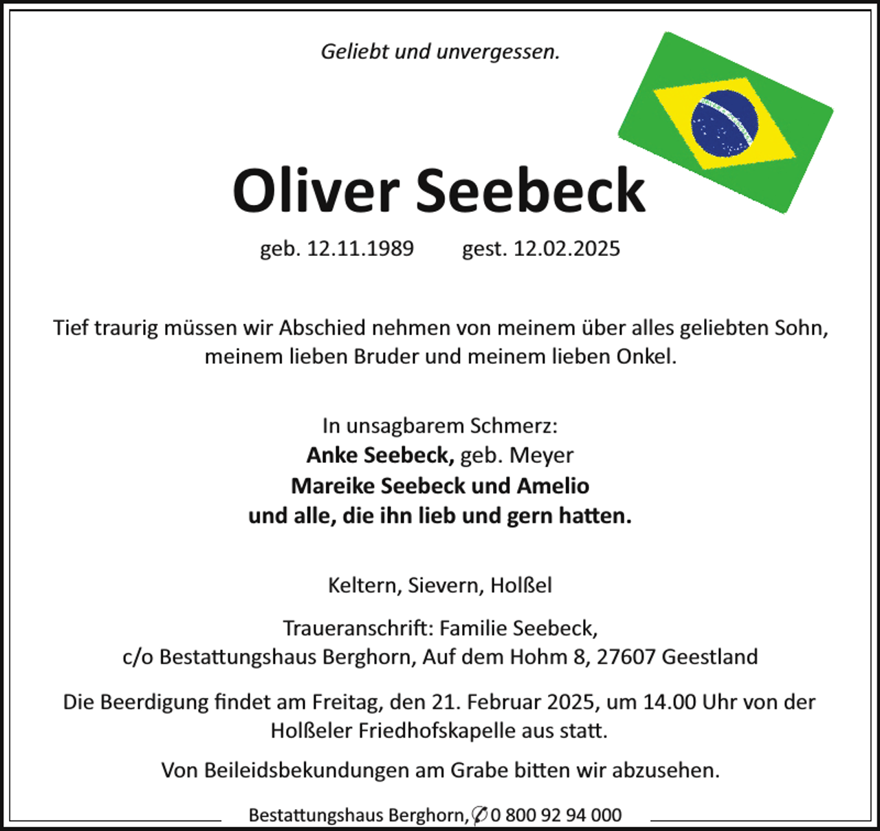 <p>Geliebt und unvergessen.</p><p>Oliver Seebeck<br />geb. 12.11.1989</p><p>gest. 12.02.2025</p><p>Tief traurig müssen wir Abschied nehmen von meinem über alles geliebten Sohn,<br />meinem lieben Bruder und meinem lieben Onkel.<br />In unsagbarem Schmerz:<br />Anke Seebeck, geb. Meyer<br />Mareike Seebeck und Amelio<br />und alle, die ihn lieb und gern ha en.<br />Keltern, Sievern, Holßel<br />Traueranschri : Familie Seebeck,<br />c/o Besta ungshaus Berghorn, Auf dem Hohm 8, 27607 Geestland<br />Die Beerdigung ﬁndet am Freitag, den 21. Februar 2025, um 14.00 Uhr von der<br />Holßeler Friedhofskapelle aus sta .<br />Von Beileidsbekundungen am Grabe bi en wir abzusehen.<br />Besta ungshaus Berghorn,* 0 800 92 94 000</p>