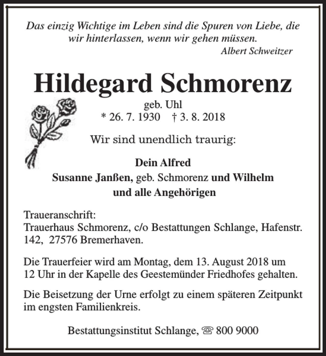 <p>Das einzig Wichtige im Leben sind die Spuren von Liebe, die<br />wir hinterlassen, wenn wir gehen müssen.<br />Albert Schweitzer</p><p>Hildegard Schmorenz<br />geb. Uhl<br />* 26. 7. 1930 † 3. 8. 2018</p><p>Wir sind unendlich traurig:<br />Dein Alfred<br />Susanne Janßen, geb. Schmorenz und Wilhelm<br />und alle Angehörigen<br />Traueranschrift:<br />Trauerhaus Schmorenz, c/o Bestattungen Schlange, Hafenstr.<br />142, 27576 Bremerhaven.<br />Die Trauerfeier wird am Montag, dem 13. August 2018 um<br />12 Uhr in der Kapelle des Geestemünder Friedhofes gehalten.<br />Die Beisetzung der Urne erfolgt zu einem späteren Zeitpunkt<br />im engsten Familienkreis.<br />Bestattungsinstitut Schlange, s 800 9000</p>