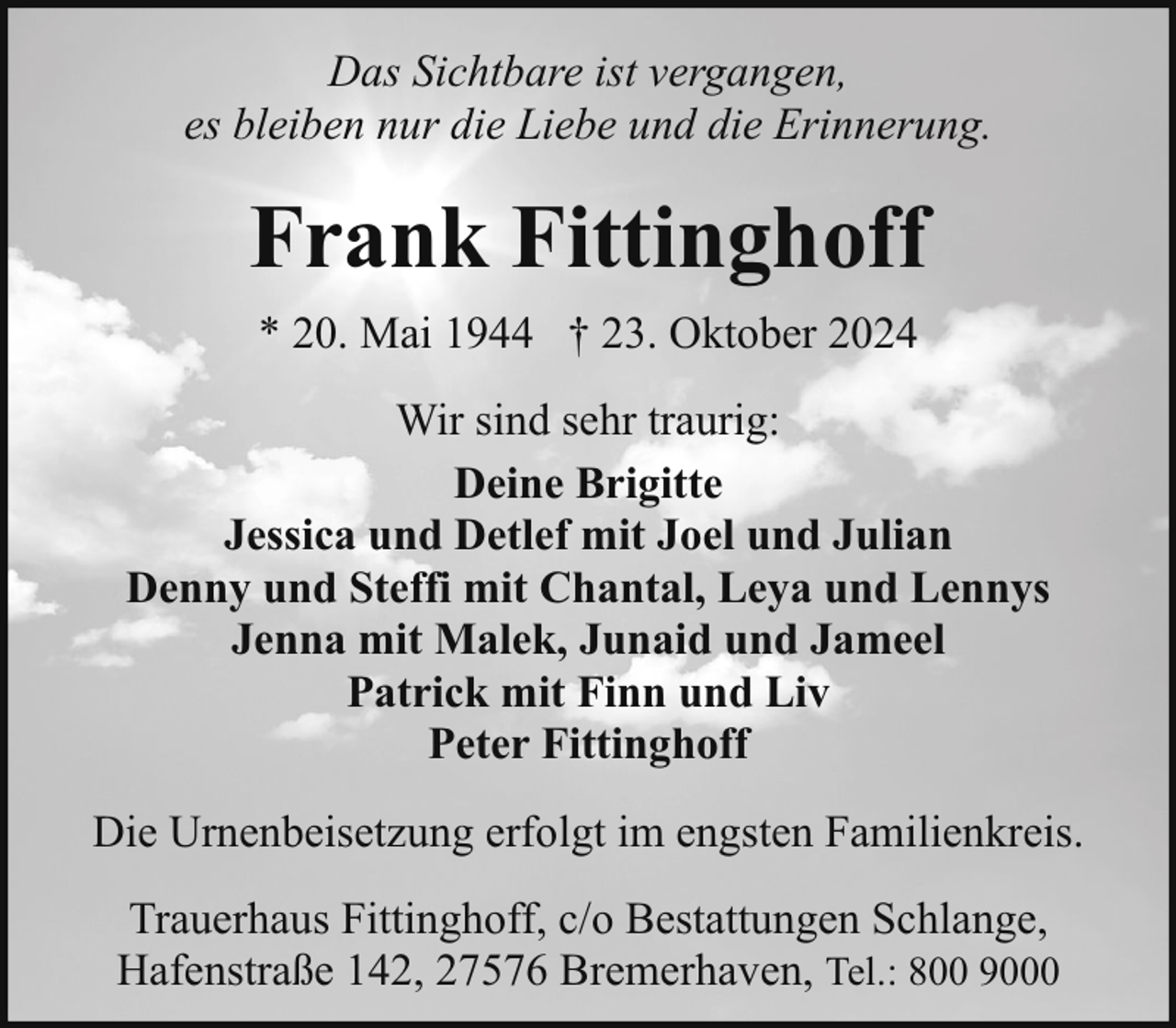 <p>Das Sichtbare ist vergangen,<br />es bleiben nur die Liebe und die Erinnerung.</p><p>Frank Fittinghoff<br />* 20. Mai 1944 † 23. Oktober 2024<br />Wir sind sehr traurig:<br />Deine Brigitte<br />Jessica und Detlef mit Joel und Julian<br />Denny und Steffi mit Chantal, Leya und Lennys<br />Jenna mit Malek, Junaid und Jameel<br />Patrick mit Finn und Liv<br />Peter Fittinghoff<br />Die Urnenbeisetzung erfolgt im engsten Familienkreis.<br />Trauerhaus Fittinghoff, c/o Bestattungen Schlange,<br />Hafenstraße 142, 27576 Bremerhaven, Tel.: 800 9000</p>