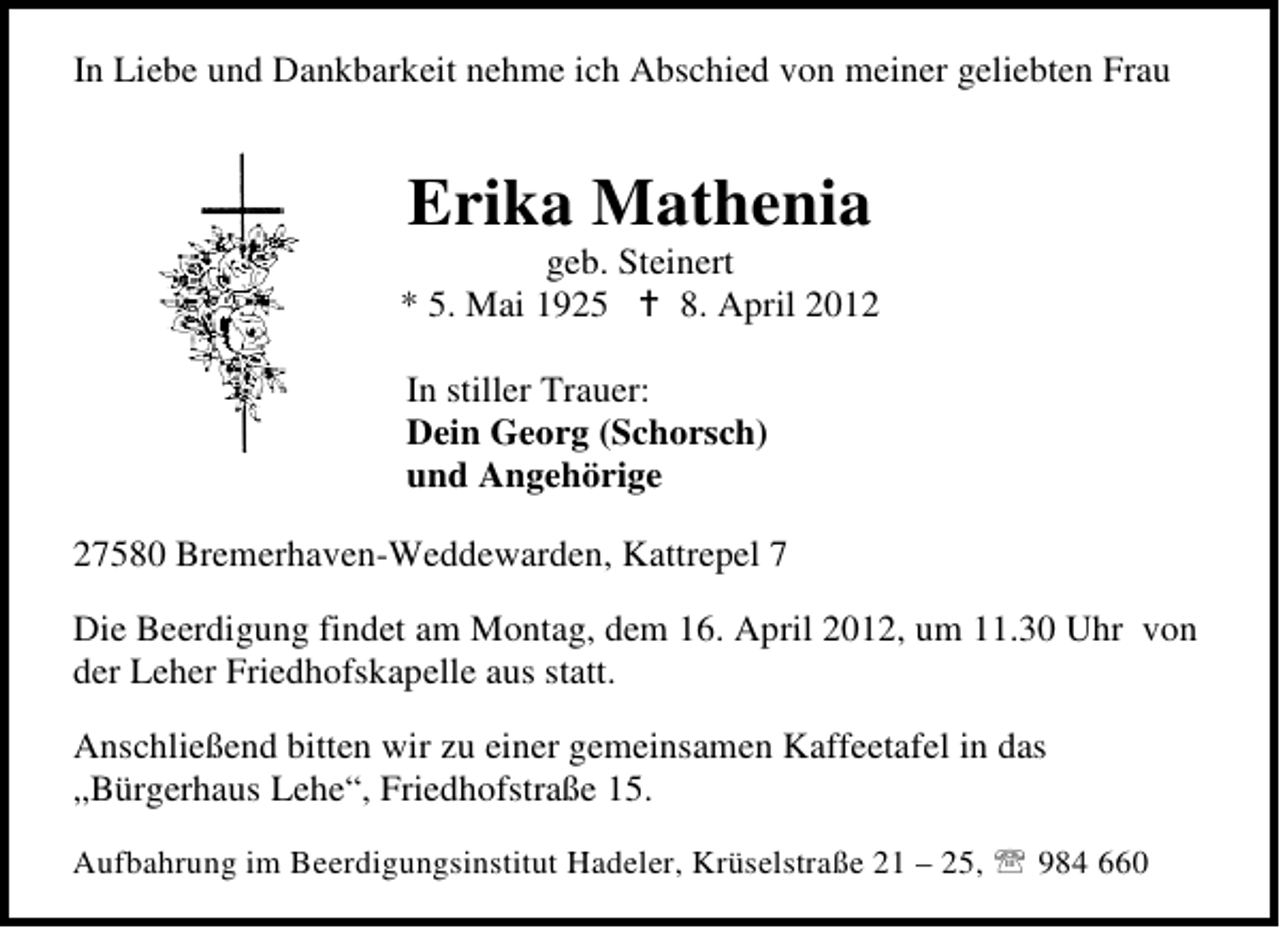 <p>In Liebe und Dankbarkeit nehme ich Abschied von meiner geliebten Frau</p><p>Erika Mathenia</p><p>geb. Steinert<br />* 5. Mai 1925<br />8. April 2012<br />In stiller Trauer:<br />Dein Georg (Schorsch)<br />und Angehörige<br />27580 Bremerhaven-Weddewarden, Kattrepel 7<br />Die Beerdigung findet am Montag, dem 16. April 2012, um 11.30 Uhr von<br />der Leher Friedhofskapelle aus statt.<br />Anschließend bitten wir zu einer gemeinsamen Kaffeetafel in das<br />„Bürgerhaus Lehe“, Friedhofstraße 15.<br />Aufbahrung im Beerdigungsinstitut Hadeler, Krüselstraße 21 – 25,</p><p>984 660</p>