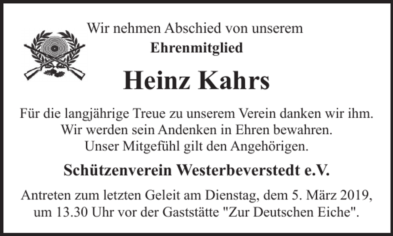 <p>Wir nehmen Abschied von unserem<br />Ehrenmitglied</p><p>Heinz Kahrs<br />Für die langjährige Treue zu unserem Verein danken wir ihm.<br />Wir werden sein Andenken in Ehren bewahren.<br />Unser Mitgefühl gilt den Angehörigen.</p><p>Schützenverein Westerbeverstedt e.V.<br />Antreten zum letzten Geleit am Dienstag, dem 5. März 2019,<br />um 13.30 Uhr vor der Gaststätte "Zur Deutschen Eiche".</p>