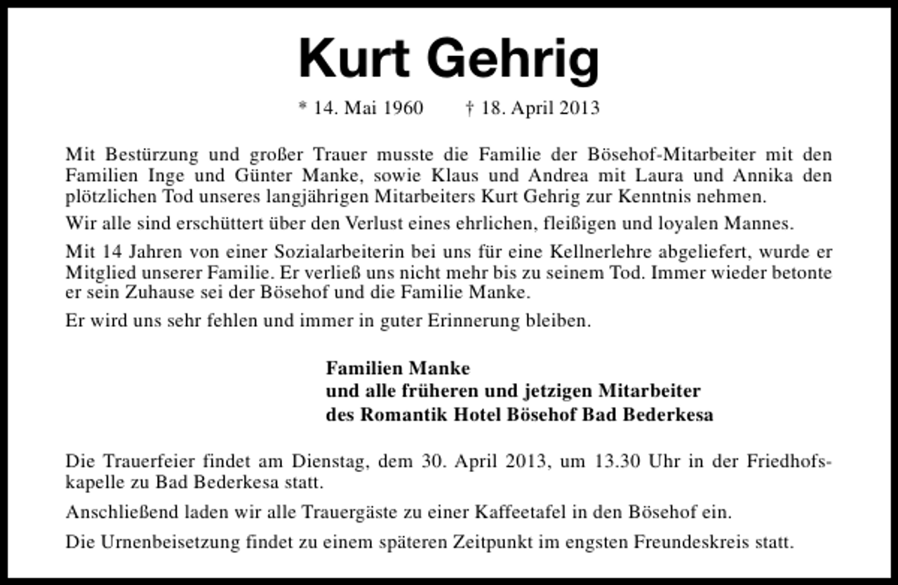 <p>Kurt Gehrig<br />* 14. Mai 1960</p><p>† 18. April 2013</p><p>Mit Bestürzung und großer Trauer musste die Familie der Bösehof-Mitarbeiter mit den<br />Familien Inge und Günter Manke, sowie Klaus und Andrea mit Laura und Annika den<br />plötzlichen Tod unseres langjährigen Mitarbeiters Kurt Gehrig zur Kenntnis nehmen.<br />Wir alle sind erschüttert über den Verlust eines ehrlichen, fleißigen und loyalen Mannes.<br />Mit 14 Jahren von einer Sozialarbeiterin bei uns für eine Kellnerlehre abgeliefert, wurde er<br />Mitglied unserer Familie. Er verließ uns nicht mehr bis zu seinem Tod. Immer wieder betonte<br />er sein Zuhause sei der Bösehof und die Familie Manke.<br />Er wird uns sehr fehlen und immer in guter Erinnerung bleiben.<br />Familien Manke<br />und alle früheren und jetzigen Mitarbeiter<br />des Romantik Hotel Bösehof Bad Bederkesa<br />Die Trauerfeier findet am Dienstag, dem 30. April 2013, um 13.30 Uhr in der Friedhofskapelle zu Bad Bederkesa statt.<br />Anschließend laden wir alle Trauergäste zu einer Kaffeetafel in den Bösehof ein.<br />Die Urnenbeisetzung findet zu einem späteren Zeitpunkt im engsten Freundeskreis statt.</p>