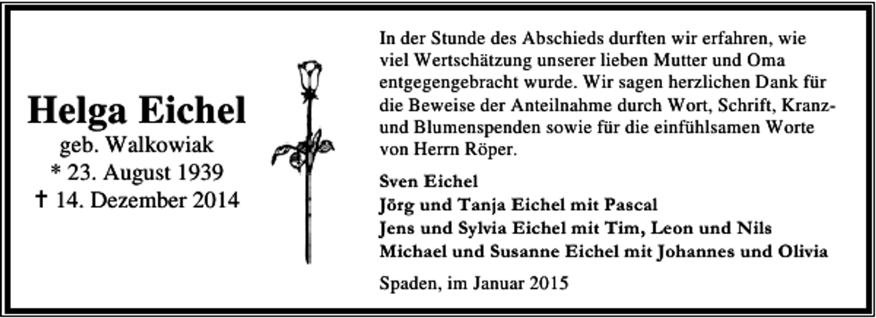 <p>Helga Eichel<br />geb. Walkowiak<br />* 23. August 1939<br />14. Dezember 2014</p><p>In der Stunde des Abschieds durften wir erfahren, wie<br />viel Wertschätzung unserer lieben Mutter und Oma<br />entgegengebracht wurde. Wir sagen herzlichen Dank für<br />die Beweise der Anteilnahme durch Wort, Schrift, Kranzund Blumenspenden sowie für die einfühlsamen Worte<br />von Herrn Röper.<br />Sven Eichel<br />Jörg und Tanja Eichel mit Pascal<br />Jens und Sylvia Eichel mit Tim, Leon und Nils<br />Michael und Susanne Eichel mit Johannes und Olivia<br />Spaden, im Januar 2015</p>