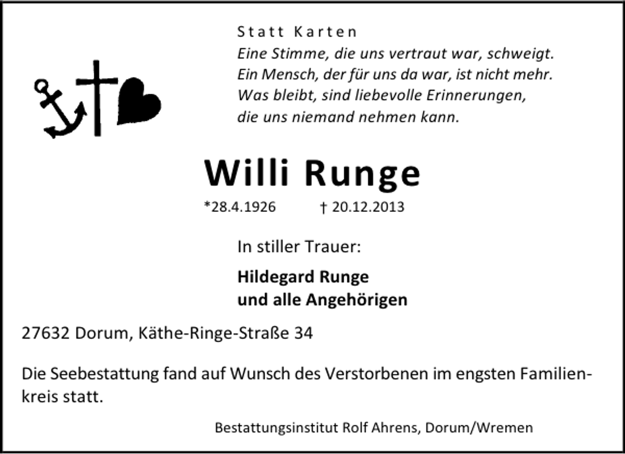 <p>Statt Karten<br />Eine Stimme, die uns vertraut war, schweigt.<br />Ein Mensch, der für uns da war, ist nicht mehr.<br />Was bleibt, sind liebevolle Erinnerungen,<br />die uns niemand nehmen kann.</p><p>Willi Runge</p><p>*28.4.1926</p><p>† 20.12.2013</p><p>In stiller Trauer:<br />Hildegard Runge<br />und alle Angehörigen<br />27632 Dorum, Käthe-Ringe-Straße 34<br />Die Seebestattung fand auf Wunsch des Verstorbenen im engsten Familienkreis statt.<br />Bestattungsinstitut Rolf Ahrens, Dorum/Wremen</p>