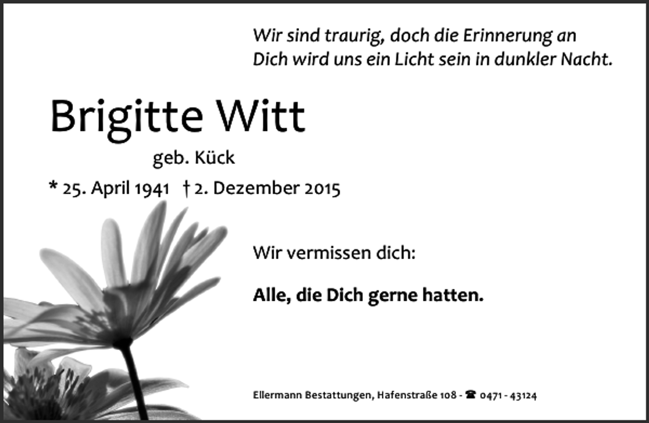 <p>Wir sind traurig, doch die Erinnerung an<br />Dich wird uns ein Licht sein in dunkler Nacht.</p><p>Brigitte Witt<br />geb. Kück</p><p>* 25. April 1941 † 2. Dezember 2015<br />Wir vermissen dich:<br />Alle, die Dich gerne hatten.</p><p>Ellermann Bestattungen, Hafenstraße 108 ­ ( 0471 ­ 43124</p>