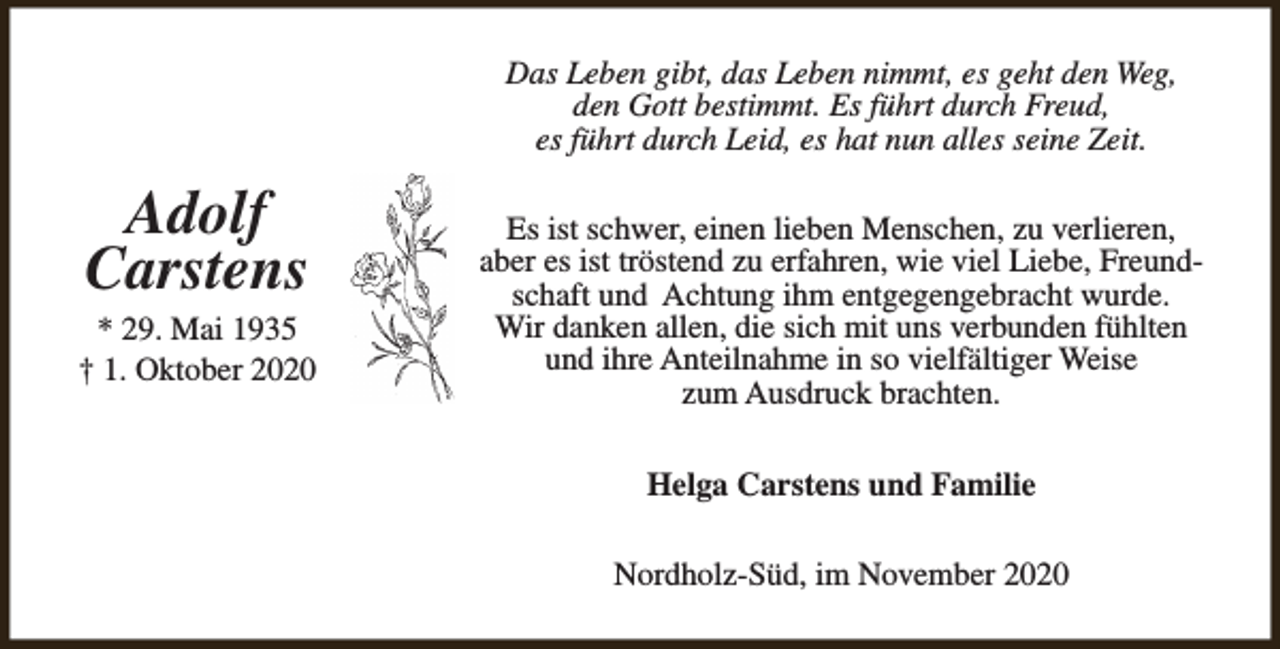 <p>Das Leben gibt, das Leben nimmt, es geht den Weg,<br />den Gott bestimmt. Es führt durch Freud,<br />es führt durch Leid, es hat nun alles seine Zeit.</p><p>Adolf<br />Carstens</p><p>* 29. Mai 1935<br />† 1. Oktober 2020</p><p>Es ist schwer, einen lieben Menschen, zu verlieren,<br />aber es ist tröstend zu erfahren, wie viel Liebe, Freundschaft und Achtung ihm entgegengebracht wurde.<br />Wir danken allen, die sich mit uns verbunden fühlten<br />und ihre Anteilnahme in so vielfältiger Weise<br />zum Ausdruck brachten.<br />Helga Carstens und Familie<br />Nordholz-Süd, im November 2020</p>