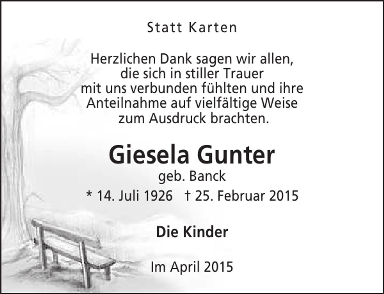 <p>Statt Karten<br />Herzlichen Dank sagen wir allen,<br />r<br />die sich in stiller Trauer<br />mit uns verbunden fühlten und ihre<br />e<br />Anteilnahme auf vielfältige Weise<br />t<br />zum Ausdruck brachten.<br />c</p><p>n<br />Giesela Gunter</p><p>geb. Banck<br />b<br />* 14. Juli 1926 † 25. Februar 2015</p><p>Die Kinder<br />Im April 2015</p>