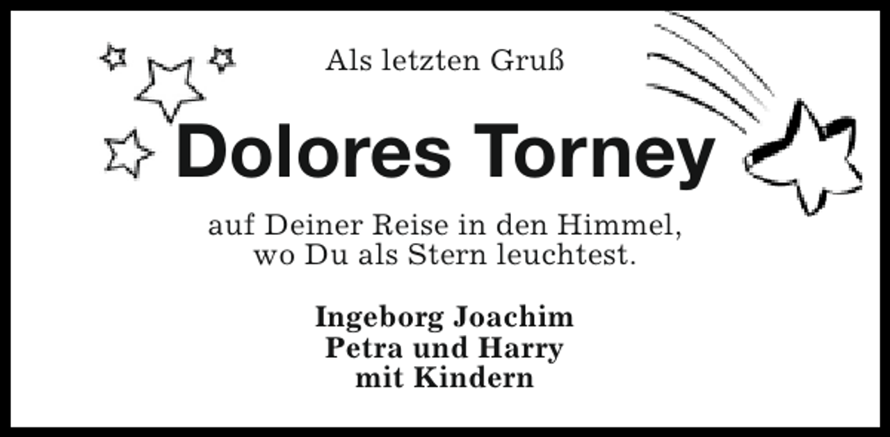 <p>Als letzten Gruß</p><p>Dolores Torney<br />auf Deiner Reise in den Himmel,<br />wo Du als Stern leuchtest.<br />Ingeborg Joachim<br />Petra und Harry<br />mit Kindern</p>