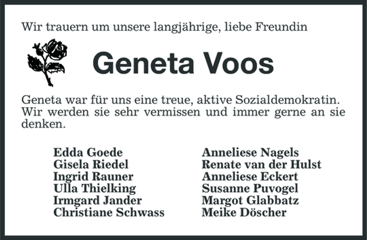 <p>Wir trauern um unsere langjährige, liebe Freundin</p><p>Geneta Voos<br />Geneta war für uns eine treue, aktive Sozialdemokratin. Wir werden sie sehr vermissen und immer gerne an sie denken. Edda Goede Gisela Riedel Ingrid Rauner Ulla Thielking Irmgard Jander Christiane Schwass Anneliese Nagels Renate van der Hulst Anneliese Eckert Susanne Puvogel Margot Glabbatz Meike Döscher</p>
