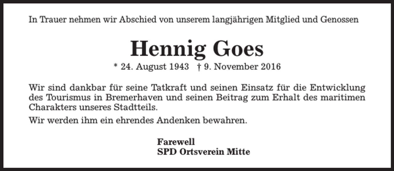 <p>In Trauer nehmen wir Abschied von unserem langjährigen Mitglied und Genossen</p><p>Hennig Goes</p><p>* 24. August 1943 † 9. November 2016<br />Wir sind dankbar für seine Tatkraft und seinen Einsatz für die Entwicklung<br />des Tourismus in Bremerhaven und seinen Beitrag zum Erhalt des maritimen<br />Charakters unseres Stadtteils.<br />Wir werden ihm ein ehrendes Andenken bewahren.<br />Farewell<br />SPD Ortsverein Mitte</p>