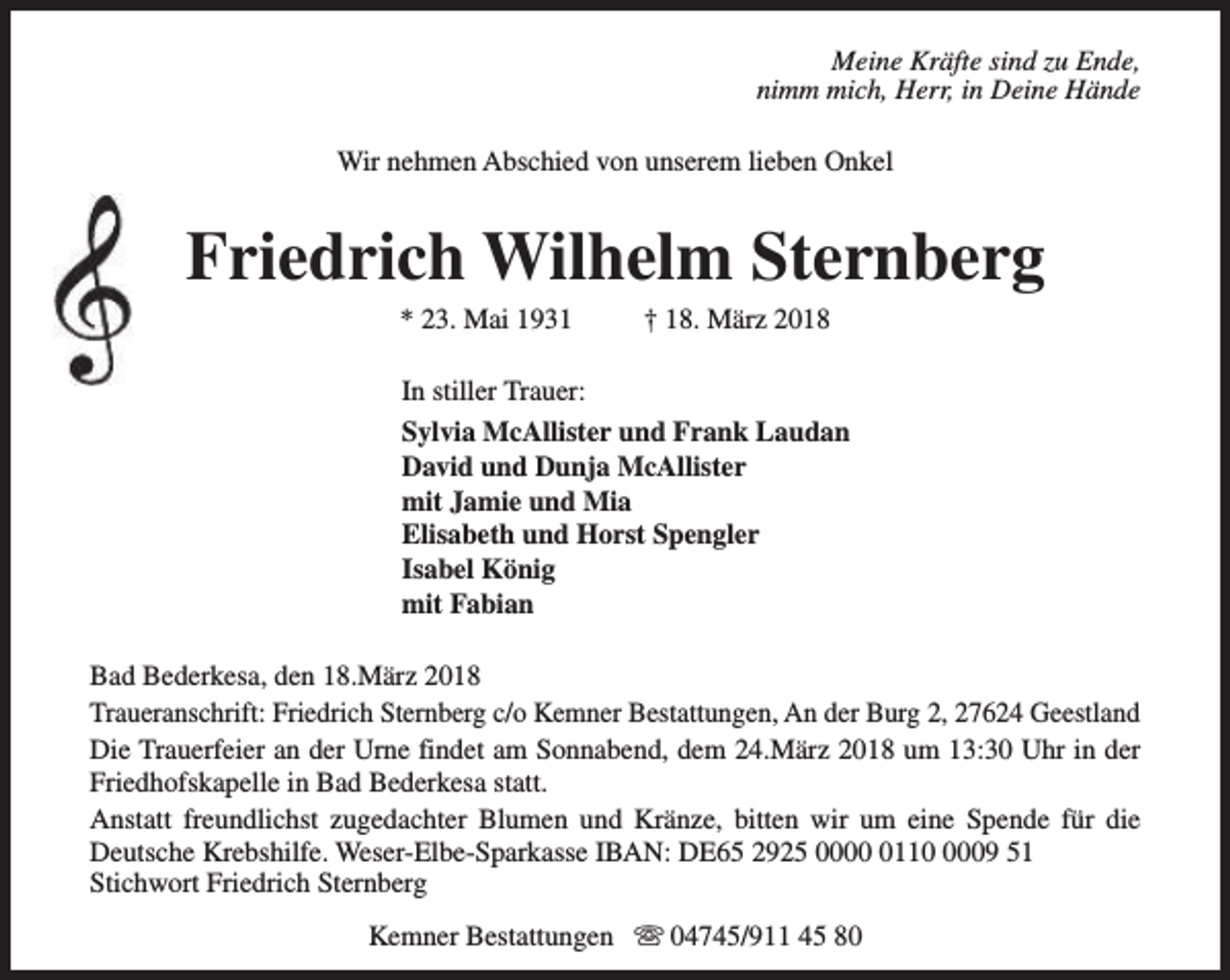 <p>Meine Kräfte sind zu Ende,<br />nimm mich, Herr, in Deine Hände<br />Wir nehmen Abschied von unserem lieben Onkel</p><p>Friedrich Wilhelm Sternberg<br />* 23. Mai 1931</p><p>† 18. März 2018</p><p>In stiller Trauer:<br />Sylvia McAllister und Frank Laudan<br />David und Dunja McAllister<br />mit Jamie und Mia<br />Elisabeth und Horst Spengler<br />Isabel König<br />mit Fabian<br />Bad Bederkesa, den 18.März 2018<br />Traueranschrift: Friedrich Sternberg c/o Kemner Bestattungen, An der Burg 2, 27624 Geestland<br />Die Trauerfeier an der Urne findet am Sonnabend, dem 24.März 2018 um 13:30 Uhr in der<br />Friedhofskapelle in Bad Bederkesa statt.<br />Anstatt freundlichst zugedachter Blumen und Kränze, bitten wir um eine Spende für die<br />Deutsche Krebshilfe. Weser-Elbe-Sparkasse IBAN: DE65 2925 00011009 51<br />Stichwort Friedrich Sternberg<br />Kemner Bestattungen s 04745/911 45 80</p>