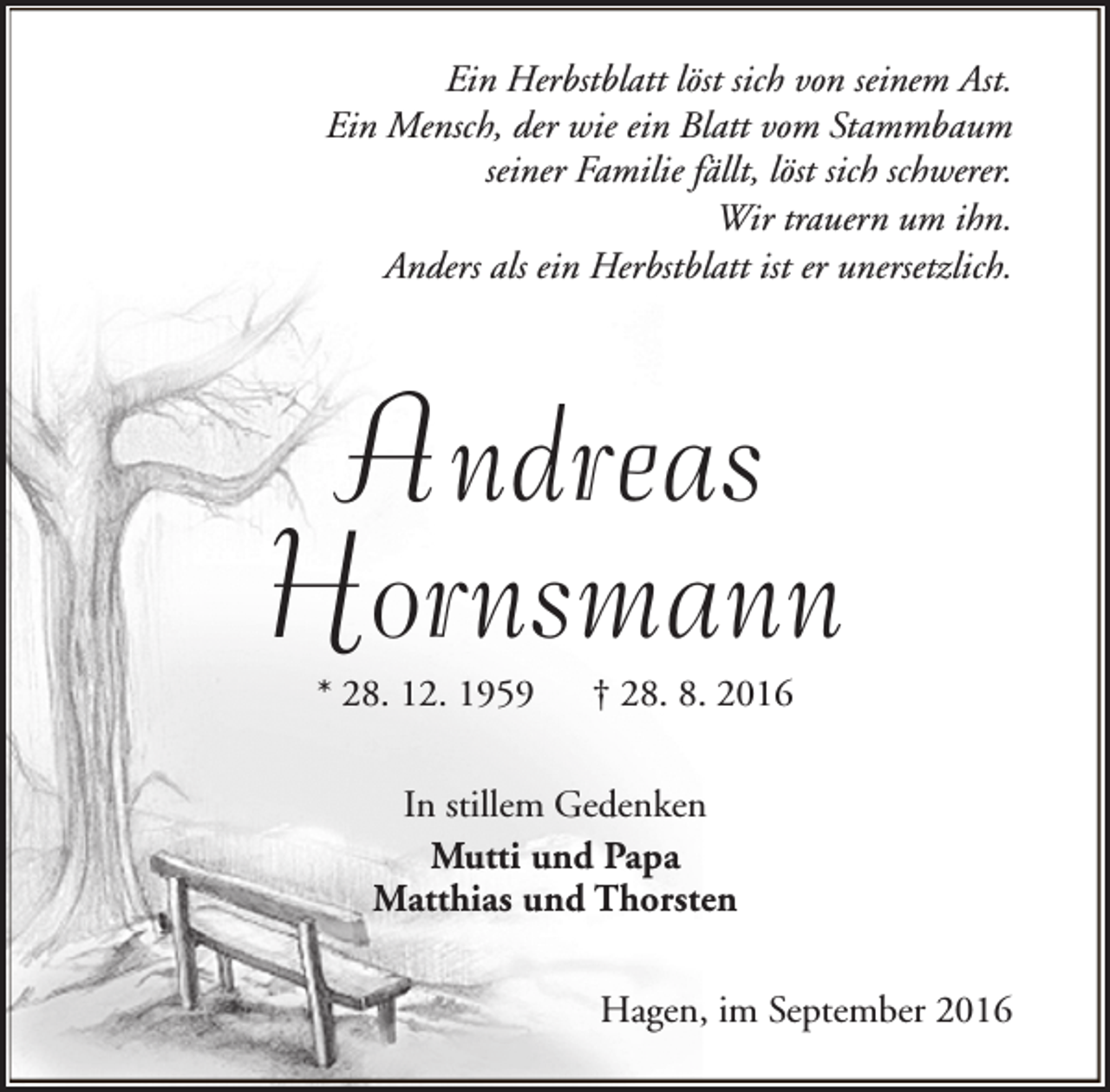 <p>Ein Herbstblatt löst sich von seinem Ast.<br />Ein Mensch, der wie ein Blatt vom Stammbaum<br />seiner Familie fällt, löst sich schwerer.<br />Wir trauern um ihn.<br />Anders als ein Herbstblatt ist er unersetzlich.</p>
<p>Andreas<br />Hornsmann<br />* 28. 12. 1959</p>
<p>† 28. 8. 2016</p>
<p>In stillem Gedenken<br />Mutti und Papa<br />Matthias und Thorsten<br />Hagen, im September 2016</p>