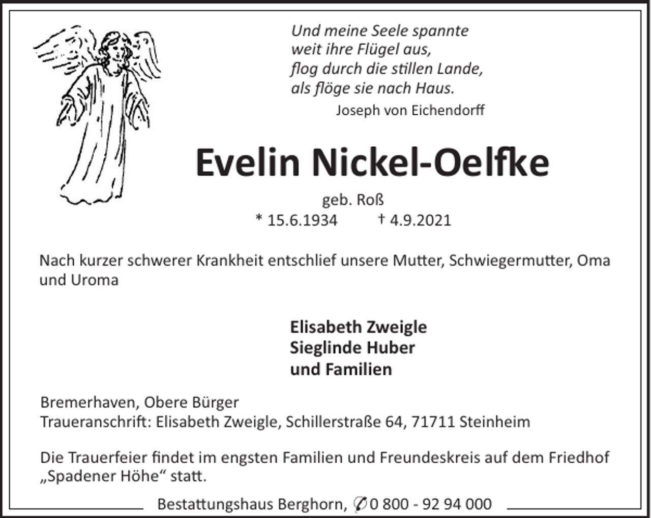 <p>Und meine Seele spannte<br />weit ihre Flügel aus,<br />ﬂog durch die sllen Lande,<br />als ﬂöge sie nach Haus.<br />Joseph von Eichendorﬀ</p><p>Evelin Nickel-Oele<br />geb. Roß<br />* 15.6.1934<br />† 4.9.2021<br />Nach kurzer schwerer Krankheit entschlief unsere Mu!er, Schwiegermu!er, Oma<br />und Uroma</p><p>Elisabeth Zweigle<br />Sieglinde Huber<br />und Familien<br />Bremerhaven, Obere Bürger<br />Traueranschri : Elisabeth Zweigle, Schillerstraße 64, 71711 Steinheim<br />Die Trauerfeier ﬁndet im engsten Familien und Freundeskreis auf dem Friedhof<br />„Spadener Höhe“ sta!.<br />Besta!ungshaus Berghorn, * 0 800 - 92 94 000</p>