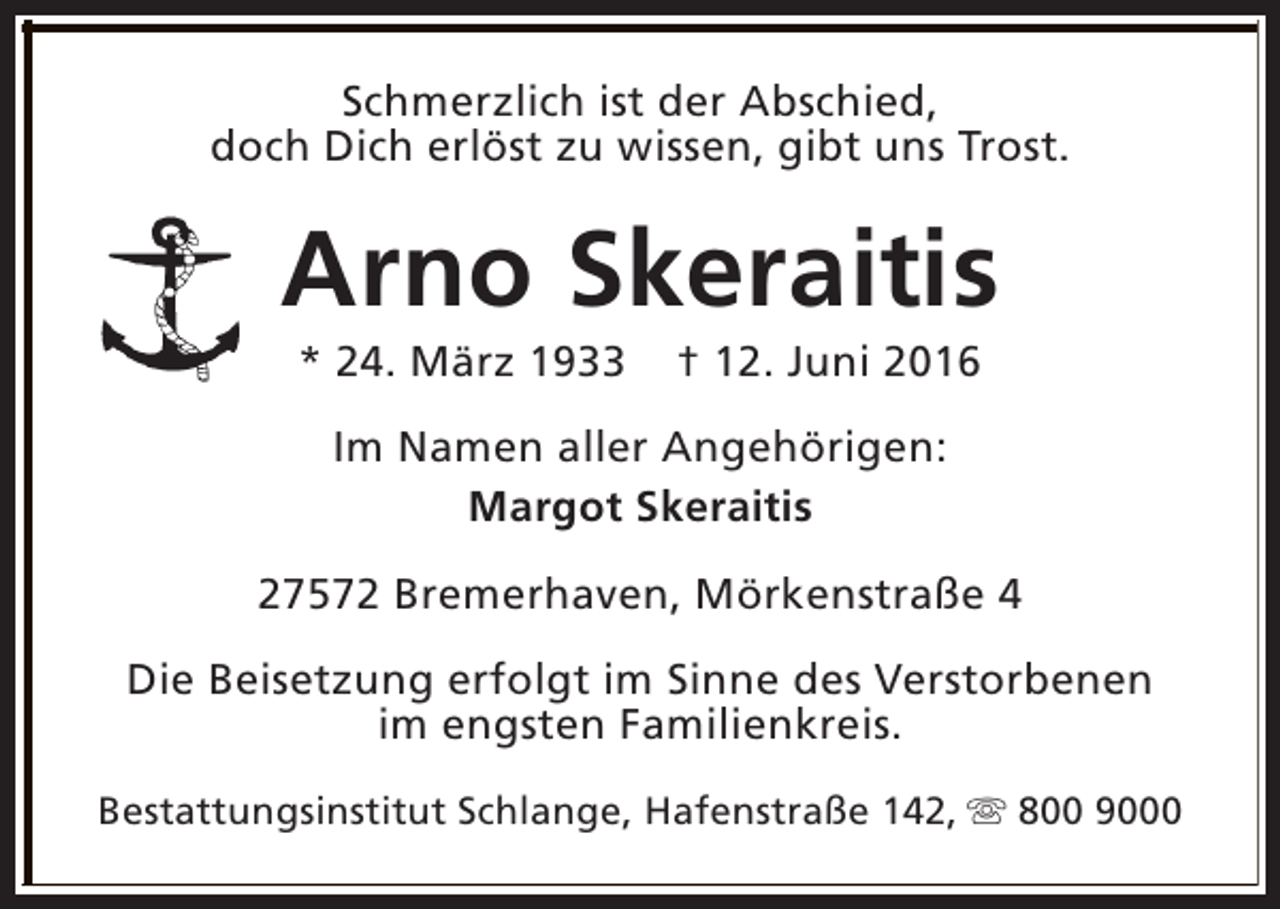<p>Schmerzlich ist der Abschied,<br />doch Dich erlöst zu wissen, gibt uns Trost.</p><p>Arno Skeraitis<br />* 24. März 1933</p><p>† 12. Juni 2016</p><p>Im Namen aller Angehörigen:<br />Margot Skeraitis<br />27572 Bremerhaven, Mörkenstraße 4<br />Die Beisetzung erfolgt im Sinne des Verstorbenen<br />im engsten Familienkreis.<br />Bestattungsinstitut Schlange, Hafenstraße 142, s 800 9000</p>