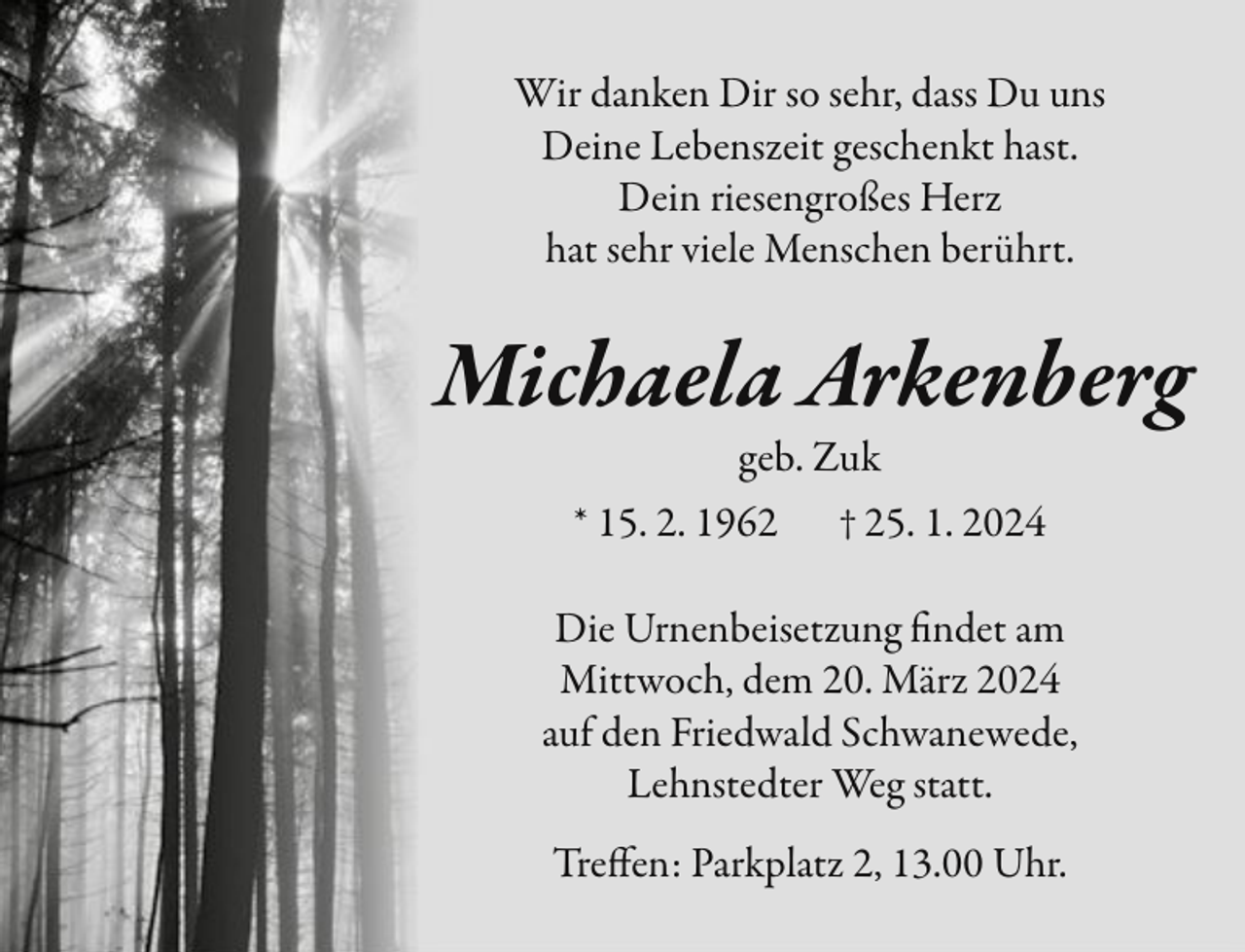 <p>Wir danken Dir so sehr, dass Du uns<br />Deine Lebenszeit geschenkt hast.<br />Dein riesengroßes Herz<br />hat sehr viele Menschen berührt.</p><p>Michaela Arkenberg<br />geb. Zuk<br />* 15. 2. 1962</p><p>† 25. 1. 2024</p><p>Die Urnenbeisetzung findet am<br />Mittwoch, dem 20. März 2024<br />auf den Friedwald Schwanewede,<br />Lehnstedter Weg statt.<br />Treffen: Parkplatz 2, 13.00 Uhr.</p>