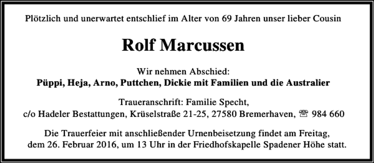 <p>Plötzlich und unerwartet entschlief im Alter von 69 Jahren unser lieber Cousin</p><p>Rolf Marcussen<br />Wir nehmen Abschied:<br />Püppi, Heja, Arno, Puttchen, Dickie mit Familien und die Australier<br />Traueranschrift: Familie Specht,<br />c/o Hadeler Bestattungen, Krüselstraße 21-25, 27580 Bremerhaven, ℡ 984 660<br />Die Trauerfeier mit anschließender Urnenbeisetzung findet am Freitag,<br />dem 26. Februar 2016, um 13 Uhr in der Friedhofskapelle Spadener Höhe statt.</p>