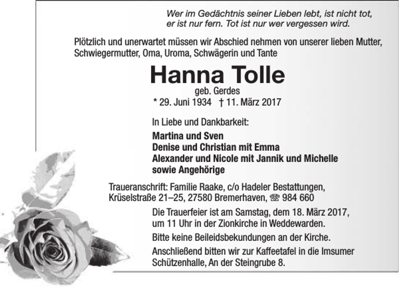 <p>Wer im Gedächtnis seiner Lieben lebt, ist nicht tot,<br />er ist nur fern. Tot ist nur wer vergessen wird.</p><p>Plötzlich und unerwartet müssen wir Abschied nehmen von unserer lieben Mutter,<br />Schwiegermutter, Oma, Uroma, Schwägerin und Tante</p><p>Hanna<br />Tolle<br />geb. Gerdes<br />* 29. Juni 1934 † 11. März 2017</p><p>In Liebe und Dankbarkeit:<br />Martina und Sven<br />Denise und Christian mit Emma<br />Alexander und Nicole mit Jannik und Michelle<br />sowie Angehörige<br />Traueranschrift: Familie Raake, c/o Hadeler Bestattungen,<br />Krüselstraße 21–25, 27580 Bremerhaven,  984 660<br />Die Trauerfeier ist am Samstag, dem 18. März 2017,<br />um 11 Uhr in der Zionkirche in Weddewarden.<br />Bitte keine Beileidsbekundungen an der Kirche.<br />Anschließend bitten wir zur Kaffeetafel in die Imsumer<br />Schützenhalle, An der Steingrube 8.</p>