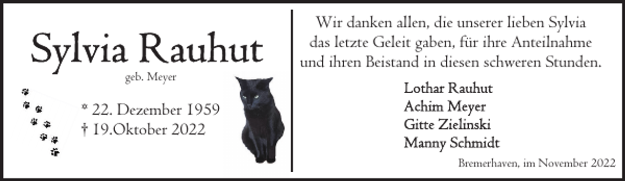 <p>geb. Meyer</p><p>Wir danken allen, die unserer lieben Sylvia<br />das letzte Geleit gaben, für ihre Anteilnahme<br />und ihren Beistand in diesen schweren Stunden.</p><p>* 22. Dezember 1959<br />† 19.Oktober 2022<br />Bremerhaven, im November 2022</p>