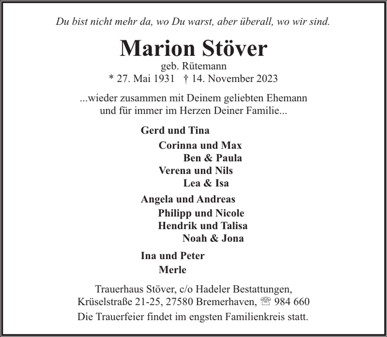 <p>Du bist nicht mehr da, wo Du warst, aber überall, wo wir sind.</p><p>Marion Stöver</p><p>geb. Rütemann<br />* 27. Mai 1931 † 14. November 2023<br />...wieder zusammen mit Deinem geliebten Ehemann<br />und für immer im Herzen Deiner Familie...<br />Gerd und Tina<br />Corinna und Max<br />Ben &amp; Paula<br />Verena und Nils<br />Lea &amp; Isa<br />Angela und Andreas<br />Philipp und Nicole<br />Hendrik und Talisa<br />Noah &amp; Jona<br />Ina und Peter<br />Merle<br />Trauerhaus Stöver, c/o Hadeler Bestattungen,<br />Krüselstraße 21-25, 27580 Bremerhaven, ' 984 660<br />Die Trauerfeier findet im engsten Familienkreis statt.</p>