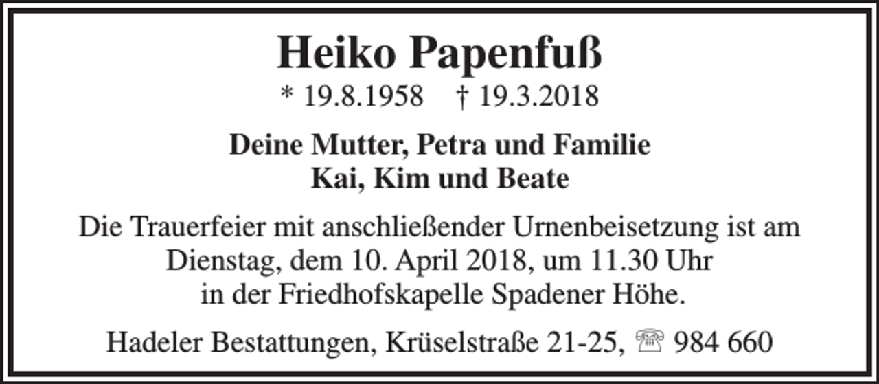 <p>Heiko Papenfuß<br />* 19.8.1958</p><p>† 19.3.2018</p><p>Deine Mutter, Petra und Familie<br />Kai, Kim und Beate<br />Die Trauerfeier mit anschließender Urnenbeisetzung ist am<br />Dienstag, dem 10. April 2018, um 11.30 Uhr<br />in der Friedhofskapelle Spadener Höhe.<br />Hadeler Bestattungen, Krüselstraße 21-25,  984 660</p>