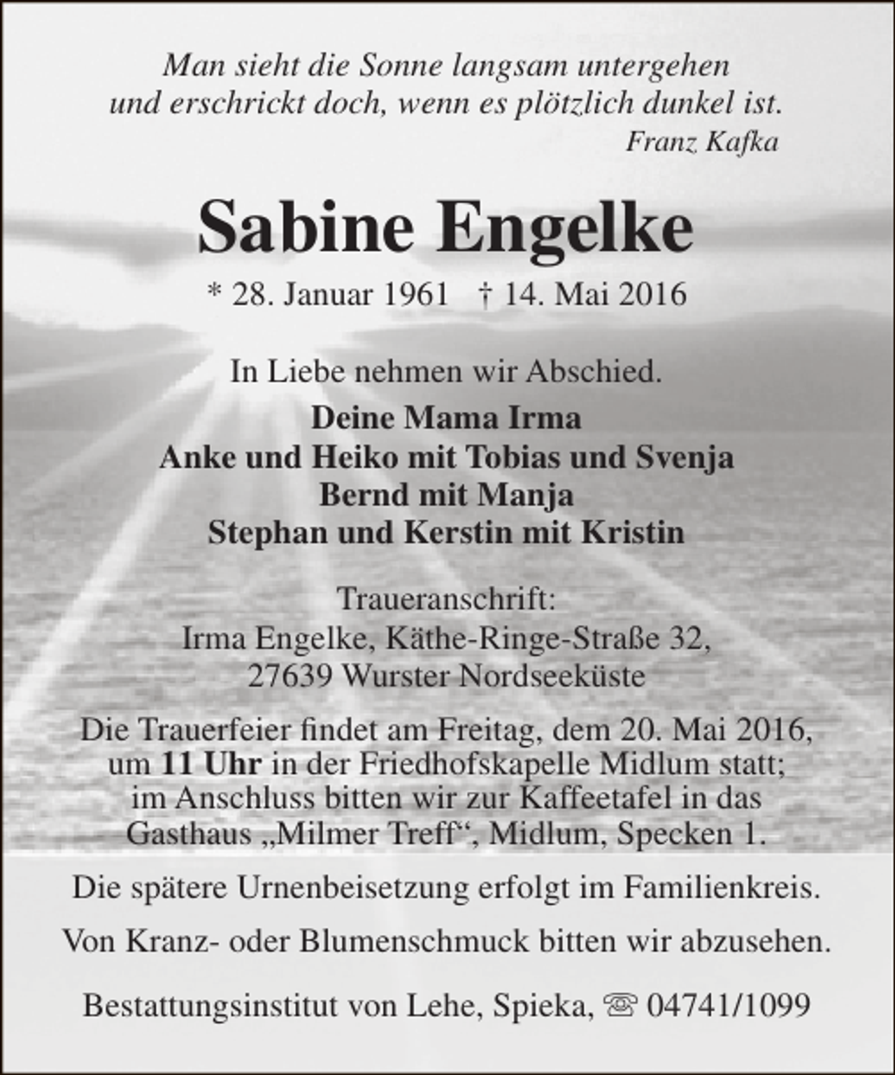 <p>Man sieht die Sonne langsam untergehen<br />und erschrickt doch, wenn es plötzlich dunkel ist.<br />Franz Kafka</p><p>Sabine Engelke<br />* 28. Januar 1961 † 14. Mai 2016</p><p>In Liebe nehmen wir Abschied.<br />Deine Mama Irma<br />Anke und Heiko mit Tobias und Svenja<br />Bernd mit Manja<br />Stephan und Kerstin mit Kristin<br />Traueranschrift:<br />Irma Engelke, Käthe-Ringe-Straße 32,<br />27639 Wurster Nordseeküste<br />Die Trauerfeier findet am Freitag, dem 20. Mai 2016,<br />um 11 Uhr in der Friedhofskapelle Midlum statt;<br />im Anschluss bitten wir zur Kaffeetafel in das<br />Gasthaus „Milmer Treff“, Midlum, Specken 1.<br />Die spätere Urnenbeisetzung erfolgt im Familienkreis.<br />Von Kranz- oder Blumenschmuck bitten wir abzusehen.<br />Bestattungsinstitut von Lehe, Spieka,  04741/1099</p>