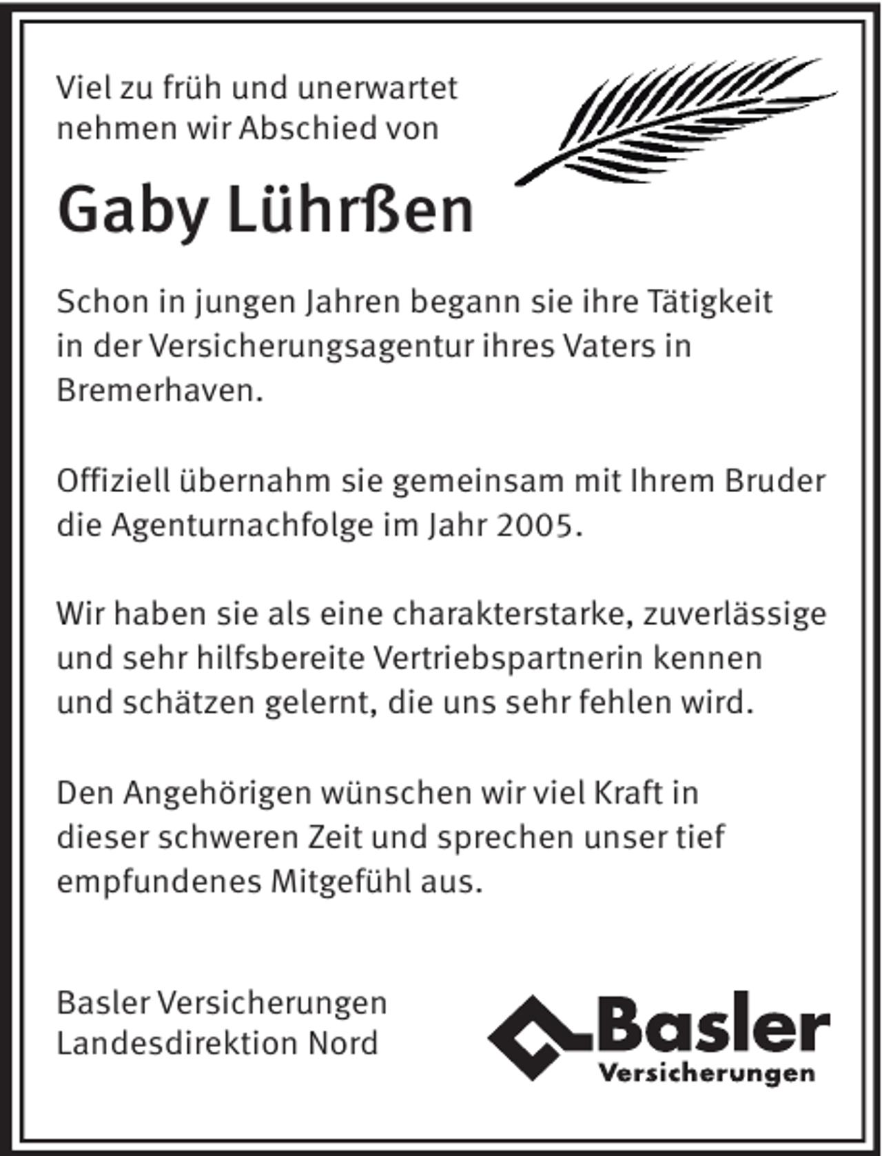 <p>Viel zu früh und unerwartet<br />nehmen wir Abschied von</p><p>Gaby Lührßen<br />Schon in jungen Jahren begann sie ihre Tätigkeit<br />in der Versicherungsagentur ihres Vaters in<br />Bremerhaven.<br />Offiziell übernahm sie gemeinsam mit Ihrem Bruder<br />die Agenturnachfolge im Jahr 2005.<br />Wir haben sie als eine charakterstarke, zuverlässige<br />und sehr hilfsbereite Vertriebspartnerin kennen<br />und schätzen gelernt, die uns sehr fehlen wird.<br />Den Angehörigen wünschen wir viel Kraft in<br />dieser schweren Zeit und sprechen unser tief<br />empfundenes Mitgefühl aus.<br />Basler Versicherungen<br />Landesdirektion Nord</p>