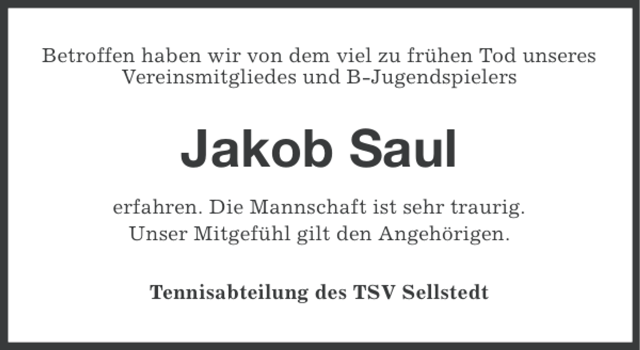 <p>Betroffen haben wir von dem viel zu frühen Tod unseres<br />Vereinsmitgliedes und B-Jugendspielers</p>
<p>Jakob Saul<br />erfahren. Die Mannschaft ist sehr traurig.<br />Unser Mitgefühl gilt den Angehörigen.<br />Tennisabteilung des TSV Sellstedt</p>