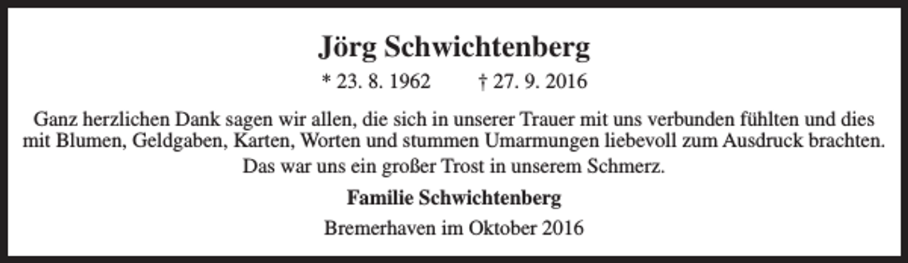 <p>Jörg Schwichtenberg<br />* 23. 8. 1962</p>
<p>† 27. 9. 2016</p>
<p>Ganz herzlichen Dank sagen wir allen, die sich in unserer Trauer mit uns verbunden fühlten und dies<br />mit Blumen, Geldgaben, Karten, Worten und stummen Umarmungen liebevoll zum Ausdruck brachten.<br />Das war uns ein großer Trost in unserem Schmerz.<br />Familie Schwichtenberg<br />Bremerhaven im Oktober 2016</p>