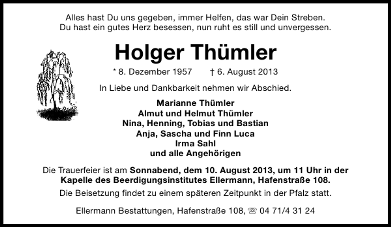 <p>Alles hast Du uns gegeben, immer Helfen, das war Dein Streben.<br />Du hast ein gutes Herz besessen, nun ruht es still und unvergessen.</p><p>Holger Thümler</p><p>* 8. Dezember 1957</p><p>† 6. August 2013</p><p>In Liebe und Dankbarkeit nehmen wir Abschied.<br />Marianne Thümler<br />Almut und Helmut Thümler<br />Nina, Henning, Tobias und Bastian<br />Anja, Sascha und Finn Luca<br />Irma Sahl<br />und alle Angehörigen<br />Die Trauerfeier ist am Sonnabend, dem 10. August 2013, um 11 Uhr in der<br />Kapelle des Beerdigungsinstitutes Ellermann, Hafenstraße 108.<br />Die Beisetzung findet zu einem späteren Zeitpunkt in der Pfalz statt.<br />Ellermann Bestattungen, Hafenstraße 108, s 04 71/4 31 24</p>