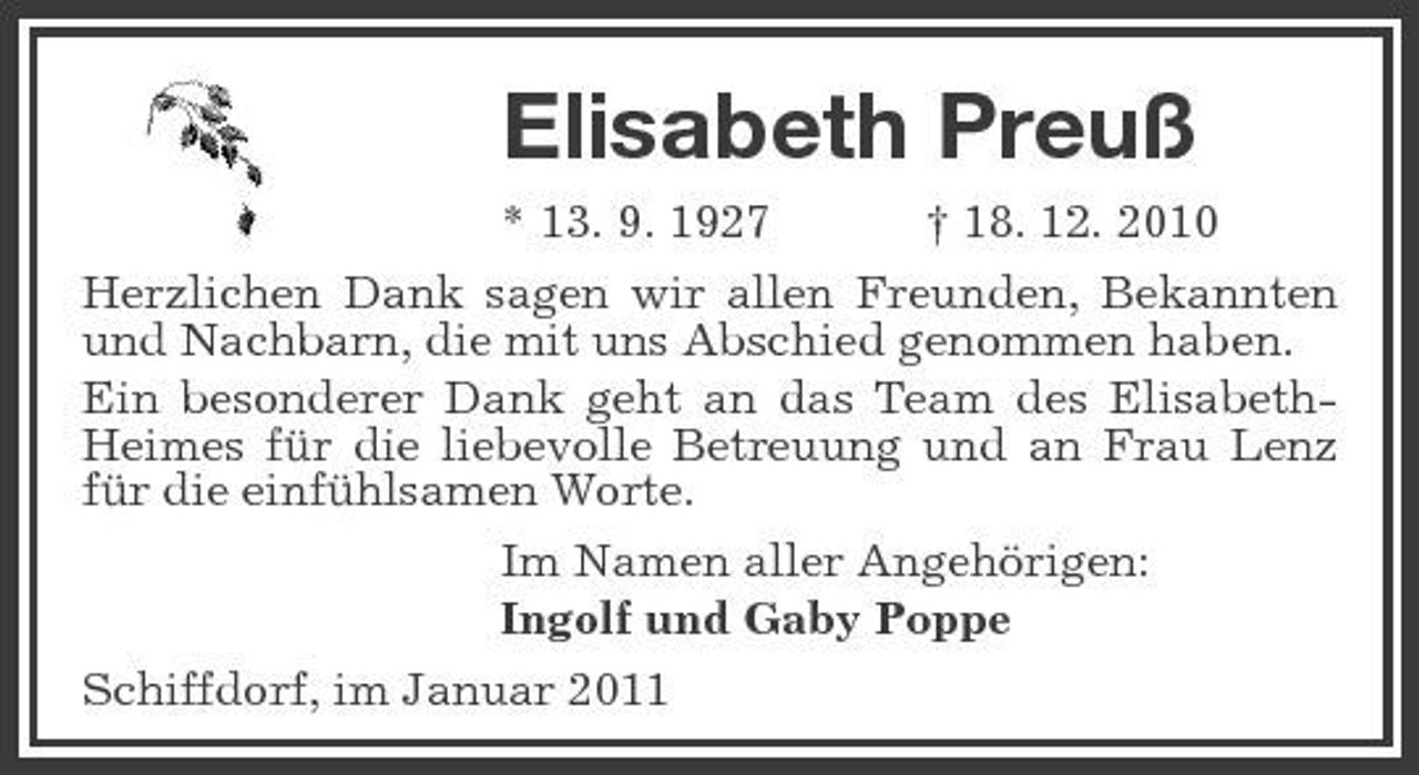 <p>Elisabeth Preuß<br />* 13. 9. 1927 † 18. 12. 2010 Herzlichen Dank sagen wir allen Freunden, Bekannten und Nachbarn, die mit uns Abschied genommen haben. Ein besonderer Dank geht an das Team des ElisabethHeimes für die liebevolle Betreuung und an Frau Lenz für die einfühlsamen Worte. Im Namen aller Angehörigen: Ingolf und Gaby Poppe Schiffdorf, im Januar 2011</p>