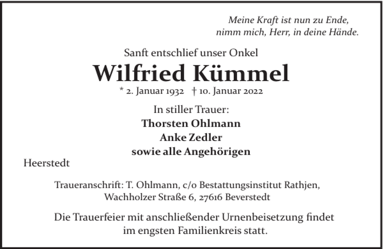 <p>Meine Kraft ist nun zu Ende,<br />nimm mich, Herr, in deine Hände.</p><p>Sanft entschlief unser Onkel</p><p>Wilfried Kümmel<br />* 2. Januar 1932 † 10. Januar 2022</p><p>Heerstedt</p><p>In stiller Trauer:<br />Thorsten Ohlmann<br />Anke Zedler<br />sowie alle Angehörigen</p><p>Traueranschrift: T. Ohlmann, c/o Bestattungsinstitut Rathjen,<br />Wachholzer Straße 6, 27616 Beverstedt</p><p>Die Trauerfeier mit anschließender Urnenbeisetzung ﬁndet<br />im engsten Familienkreis statt.</p>