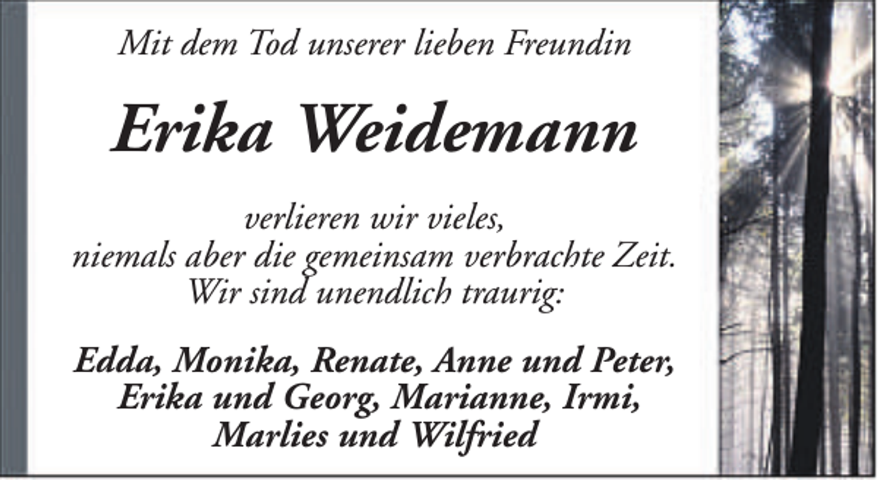 <p>Mit dem Tod unserer lieben Freundin</p><p>Erika Weidemann<br />verlieren wir vieles,<br />niemals aber die gemeinsam verbrachte Zeit.<br />Wir sind unendlich traurig:<br />Edda, Monika, Renate, Anne und Peter,<br />Erika und Georg, Marianne, Irmi,<br />Marlies und Wilfried</p>