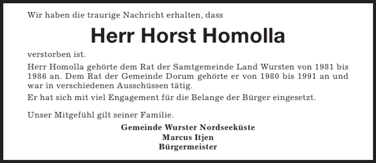 <p>Wir haben die traurige Nachricht erhalten, dass</p><p>Herr Horst Homolla</p><p>verstorben ist.<br />Herr Homolla gehörte dem Rat der Samtgemeinde Land Wursten von 1981 bis<br />1986 an. Dem Rat der Gemeinde Dorum gehörte er von 1980 bis 1991 an und<br />war in verschiedenen Ausschüssen tätig.<br />Er hat sich mit viel Engagement für die Belange der Bürger eingesetzt.<br />Unser Mitgefühl gilt seiner Familie.<br />Gemeinde Wurster Nordseeküste<br />Marcus Itjen<br />Bürgermeister</p>