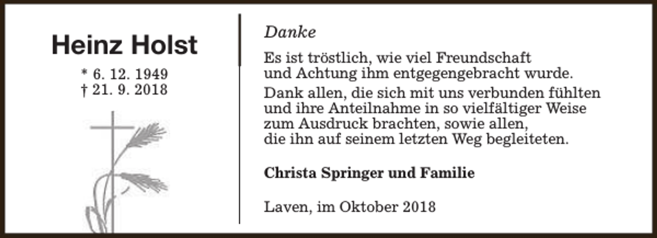 <p>Heinz Holst<br />* 6. 12. 1949<br />† 21. 9. 2018</p><p>Danke<br />Es ist tröstlich, wie viel Freundschaft<br />und Achtung ihm entgegengebracht wurde.<br />Dank allen, die sich mit uns verbunden fühlten<br />und ihre Anteilnahme in so vielfältiger Weise<br />zum Ausdruck brachten, sowie allen,<br />die ihn auf seinem letzten Weg begleiteten.<br />Christa Springer und Familie<br />Laven, im Oktober 2018</p>