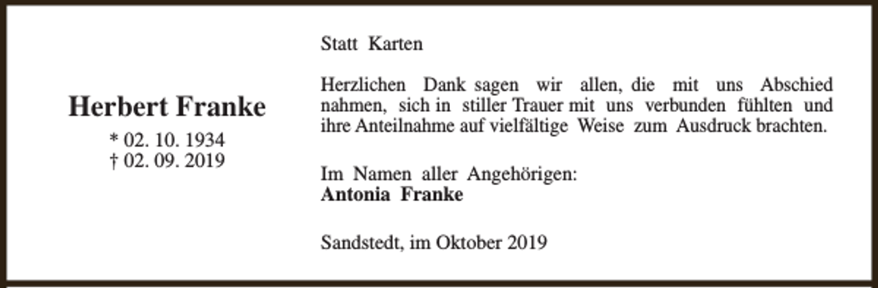 <p>Statt Karten</p><p>Herbert Franke<br />* 02. 10. 1934<br />† 02. 09. 2019</p><p>Herzlichen Dank sagen wir allen, die mit uns Abschied<br />nahmen, sich in stiller Trauer mit uns verbunden fühlten und<br />ihre Anteilnahme auf vielfältige Weise zum Ausdruck brachten.<br />Im Namen aller Angehörigen:<br />Antonia Franke<br />Sandstedt, im Oktober 2019</p>
