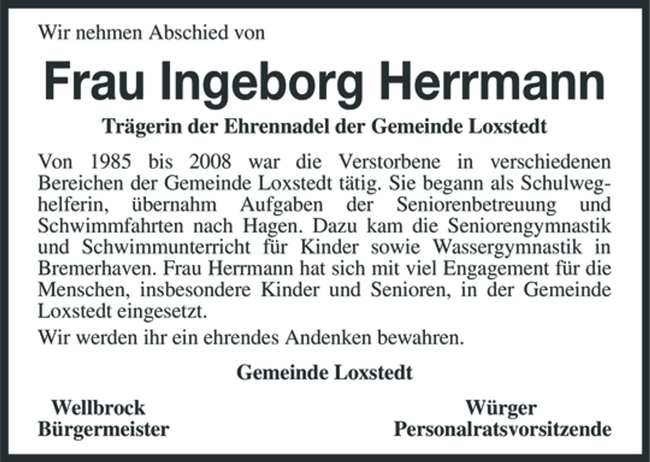 <p>Wir nehmen Abschied von<br />Frau Ingeborg Herrmann<br />Trägerin der Ehrennadel der Gemeinde Loxstedt<br />Von 1985 bis 2008 war die Verstorbene in verschiedenen<br />Bereichen der Gemeinde Loxstedt tätig. Sie begann als Schulweghelferin, übernahm Aufgaben der Seniorenbetreuung und Schwimmfahrten nach Hagen. Dazu kam die Seniorengymnastik und Schwimmunterricht für Kinder sowie Wassergymnastik in Bremerhaven. Frau Herrmann hat sich mit viel Engagement für die Menschen, insbesondere Kinder und Senioren, in der Gemeinde Loxstedt eingesetzt.<br />Wir werden ihr ein ehrendes Andenken bewahren.<br />Gemeinde Loxstedt<br />Wellbrock Würger<br />Bürgermeister Personalratsvorsitzende</p>
