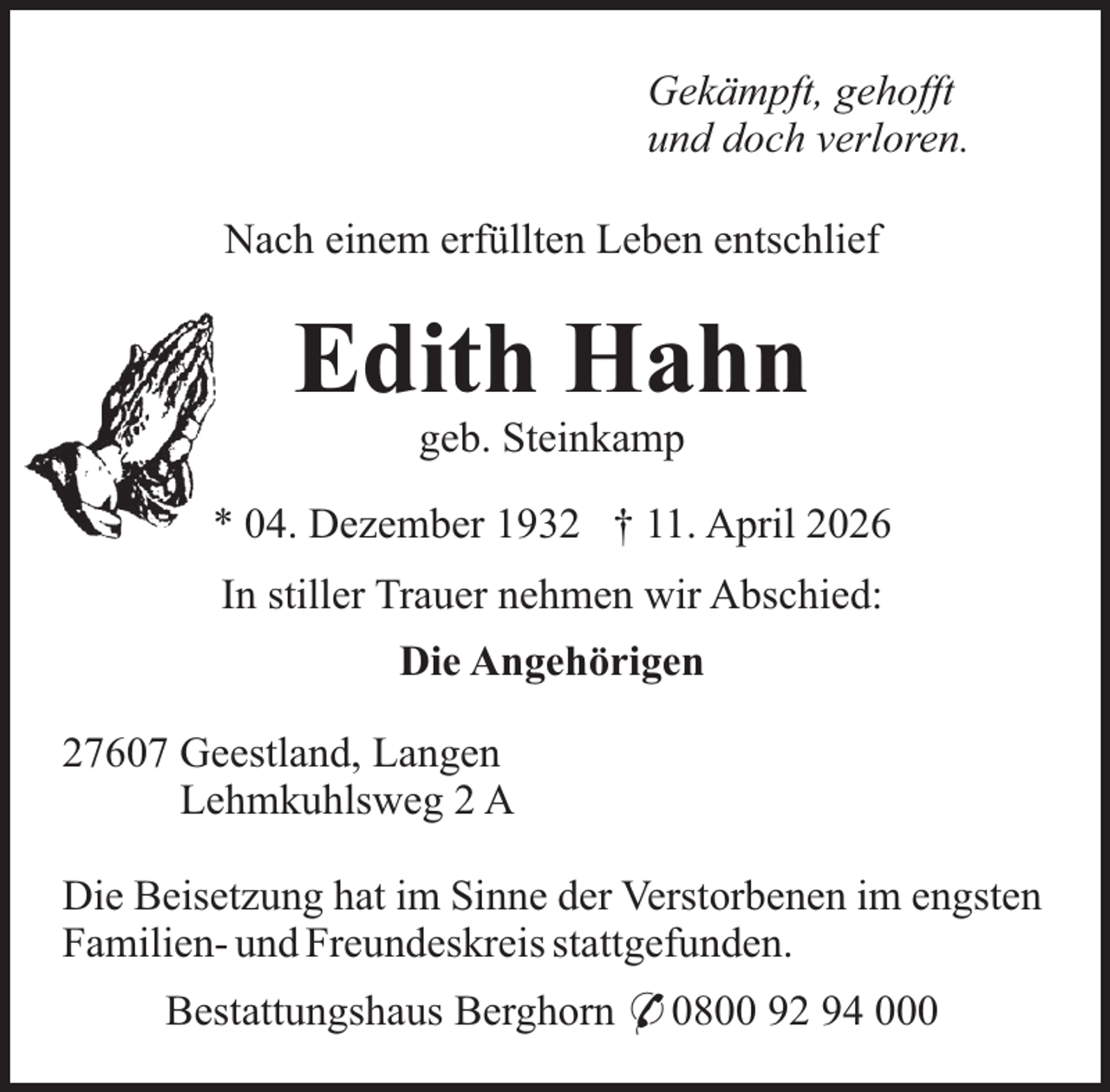 <p>Gekämpft, gehofft<br />und doch verloren.<br />Nach einem erfüllten Leben entschlief</p><p>Edith Hahn<br />geb. Steinkamp</p><p>* 04. Dezember 1932 † 11. April 2026<br />In stiller Trauer nehmen wir Abschied:<br />Die Angehörigen<br />27607 Geestland, Langen<br />Lehmkuhlsweg 2 A<br />Die Beisetzung hat im Sinne der Verstorbenen im engsten<br />Familien- und Freundeskreis stattgefunden.<br />Bestattungshaus Berghorn * 0800 92 94 000</p>
