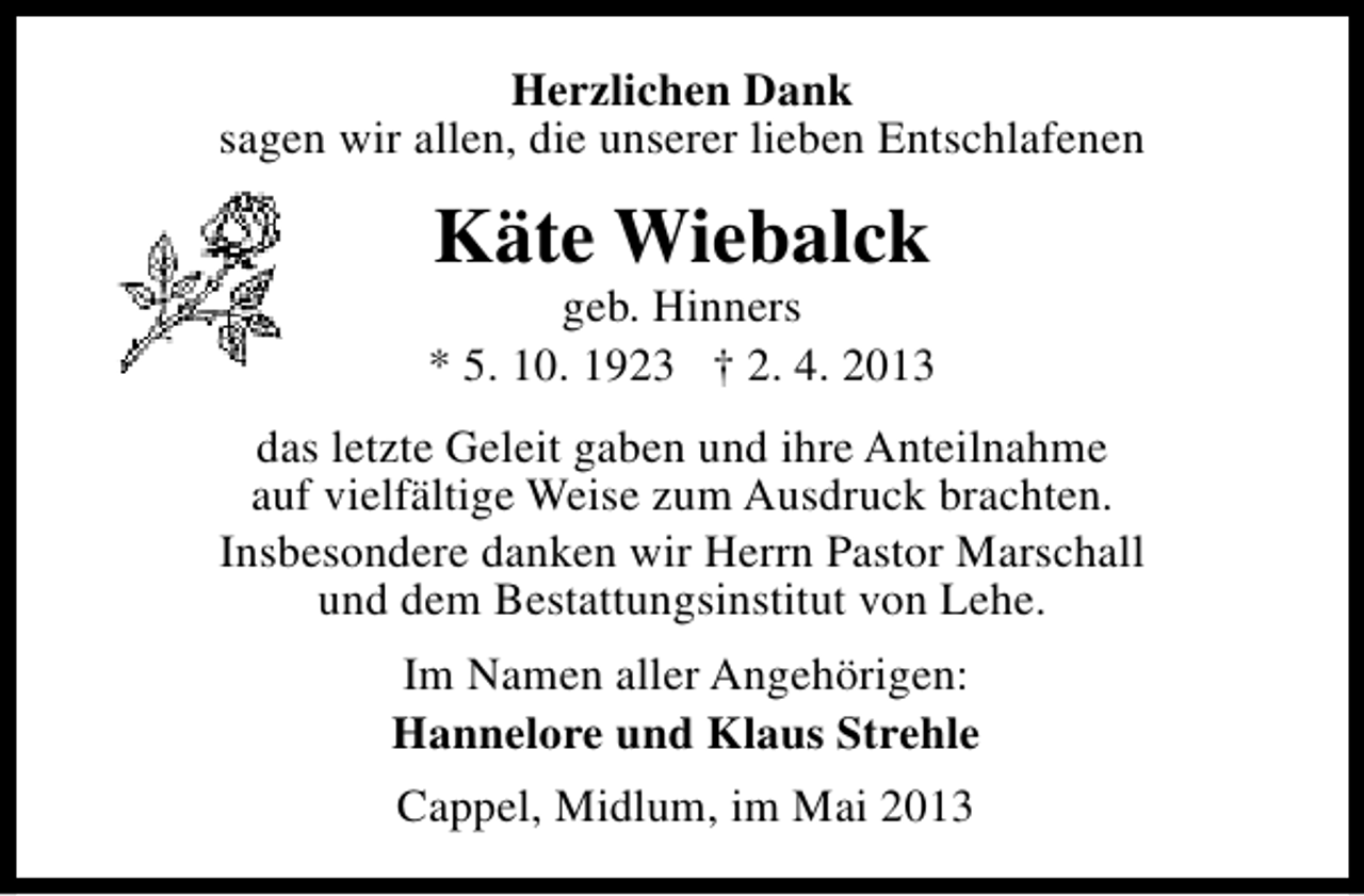 <p>Herzlichen Dank<br />sagen wir allen, die unserer lieben Entschlafenen</p><p>Käte Wiebalck</p><p>geb. Hinners<br />* 5. 10. 1923 † 2. 4. 2013<br />das letzte Geleit gaben und ihre Anteilnahme<br />auf vielfältige Weise zum Ausdruck brachten.<br />Insbesondere danken wir Herrn Pastor Marschall<br />und dem Bestattungsinstitut von Lehe.<br />Im Namen aller Angehörigen:<br />Hannelore und Klaus Strehle<br />Cappel, Midlum, im Mai 2013</p>