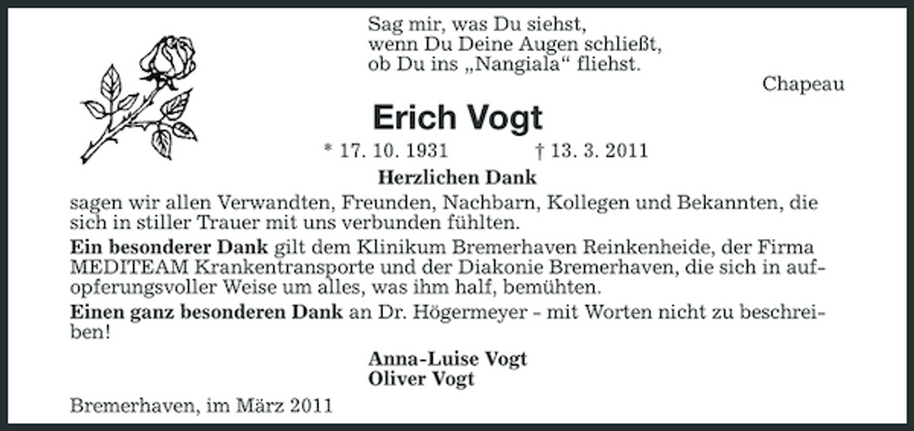 <p>Sag mir, was Du siehst, wenn Du Deine Augen schließt, ob Du ins „Nangiala“ fliehst. Chapeau</p><p>Erich Vogt<br />* 17. 10. 1931 † 13. 3. 2011 Herzlichen Dank sagen wir allen Verwandten, Freunden, Nachbarn, Kollegen und Bekannten, die sich in stiller Trauer mit uns verbunden fühlten. Ein besonderer Dank gilt dem Klinikum Bremerhaven Reinkenheide, der Firma MEDITEAM Krankentransporte und der Diakonie Bremerhaven, die sich in aufopferungsvoller Weise um alles, was ihm half, bemühten. Einen ganz besonderen Dank an Dr. Högermeyer - mit Worten nicht zu beschreiben! Anna-Luise Vogt Oliver Vogt Bremerhaven, im März 2011</p>