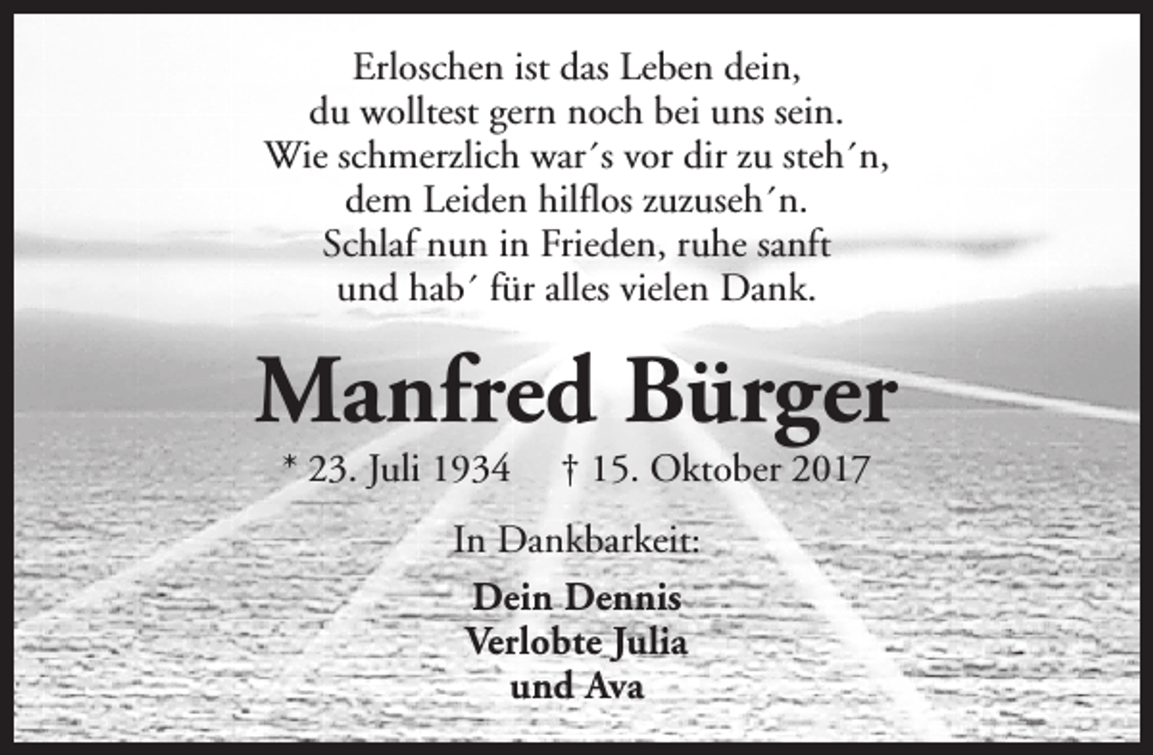 <p>Erloschen ist das Leben dein,<br />du wolltest gern noch bei uns sein.<br />Wie schmerzlich war´s vor dir zu steh´n,<br />dem Leiden hilflos zuzuseh´n.<br />Schlaf nun in Frieden, ruhe sanft<br />und hab´ für alles vielen Dank.</p><p>Manfred Bürger<br />* 23. Juli 1934</p><p>† 15. Oktober 2017</p><p>In Dankbarkeit:<br />Dein Dennis<br />Verlobte Julia<br />und Ava</p>