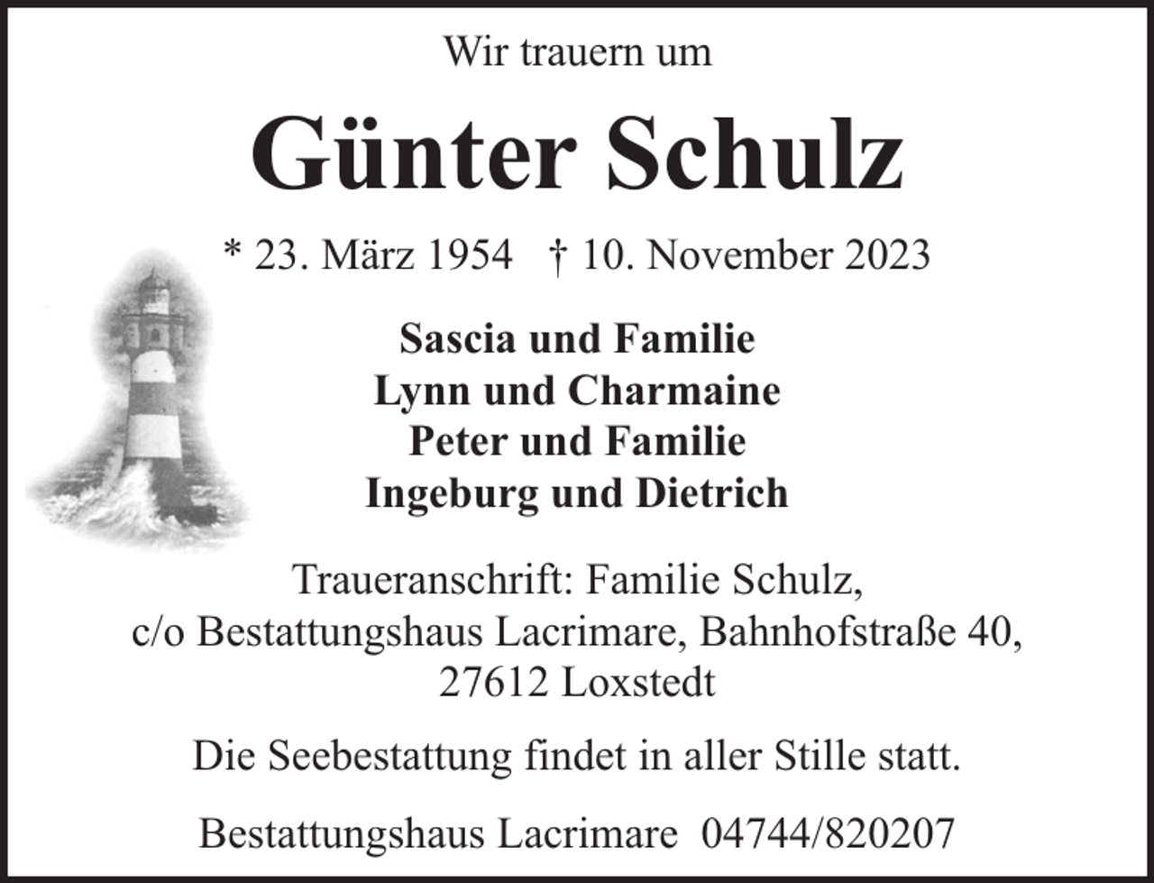 <p>Wir trauern um</p><p>Günter Schulz<br />* 23. März 1954 † 10. November 2023<br />Sascia und Familie<br />Lynn und Charmaine<br />Peter und Familie<br />Ingeburg und Dietrich<br />Traueranschrift: Familie Schulz,<br />c/o Bestattungshaus Lacrimare, Bahnhofstraße 40,<br />27612 Loxstedt<br />Die Seebestattung findet in aller Stille statt.<br />Bestattungshaus Lacrimare 04744/820207</p>