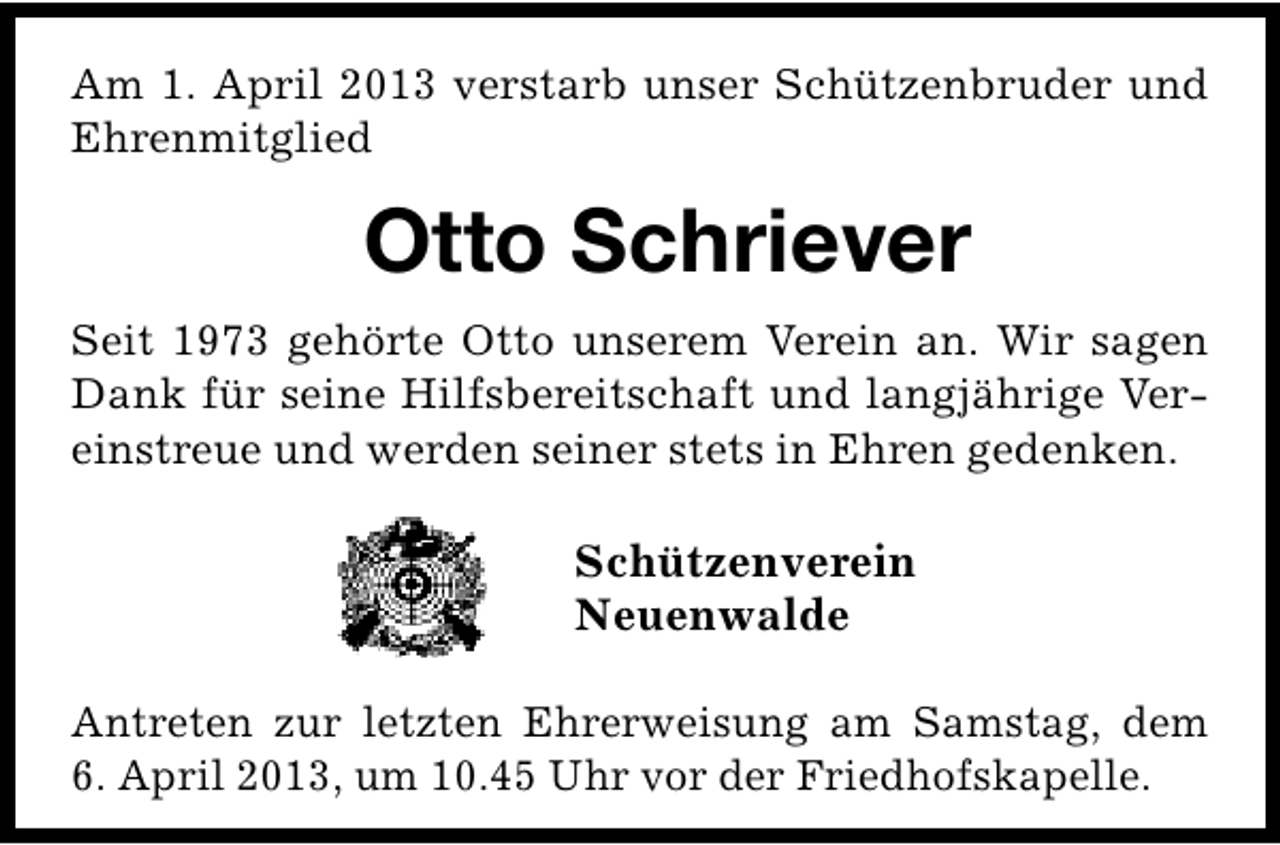 <p>Am 1. April 2013 verstarb unser Schützenbruder und<br />Ehrenmitglied</p><p>Otto Schriever<br />Seit 1973 gehörte Otto unserem Verein an. Wir sagen<br />Dank für seine Hilfsbereitschaft und langjährige Vereinstreue und werden seiner stets in Ehren gedenken.</p><p>Schützenverein<br />Neuenwalde<br />Antreten zur letzten Ehrerweisung am Samstag, dem<br />6. April 2013, um 10.45 Uhr vor der Friedhofskapelle.</p>