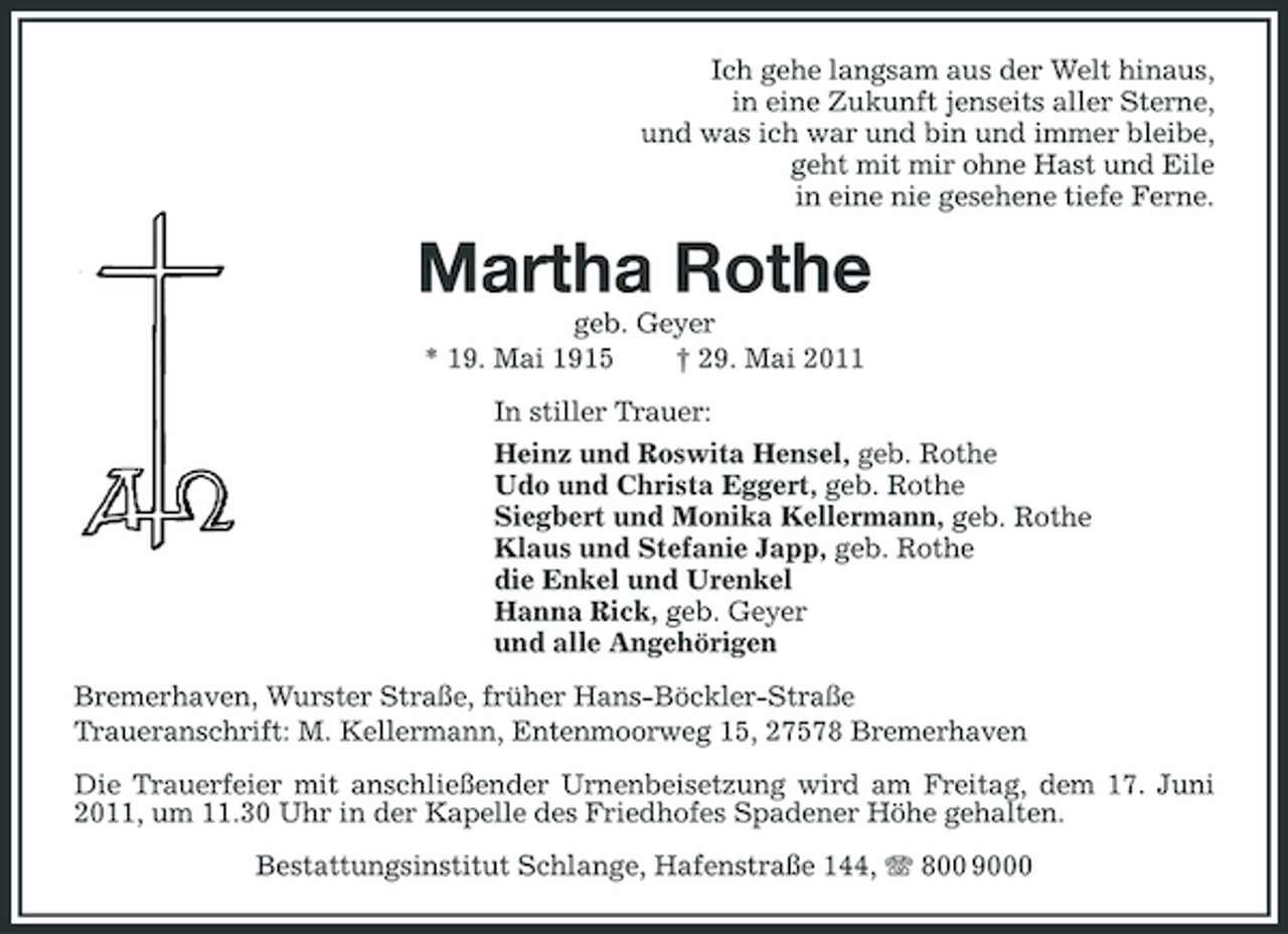 <p>Ich gehe langsam aus der Welt hinaus, in eine Zukunft jenseits aller Sterne, und was ich war und bin und immer bleibe, geht mit mir ohne Hast und Eile in eine nie gesehene tiefe Ferne.</p><p>Martha Rothe<br />geb. Geyer * 19. Mai 1915 † 29. Mai 2011 In stiller Trauer: Heinz und Roswita Hensel, geb. Rothe Udo und Christa Eggert, geb. Rothe Siegbert und Monika Kellermann, geb. Rothe Klaus und Stefanie Japp, geb. Rothe die Enkel und Urenkel Hanna Rick, geb. Geyer und alle Angehörigen Bremerhaven, Wurster Straße, früher Hans-Böckler-Straße Traueranschrift: M. Kellermann, Entenmoorweg 15, 27578 Bremerhaven Die Trauerfeier mit anschließender Urnenbeisetzung wird am Freitag, dem 17. Juni 2011, um 11.30 Uhr in der Kapelle des Friedhofes Spadener Höhe gehalten. Bestattungsinstitut Schlange, Hafenstraße 144, 800 9000</p>