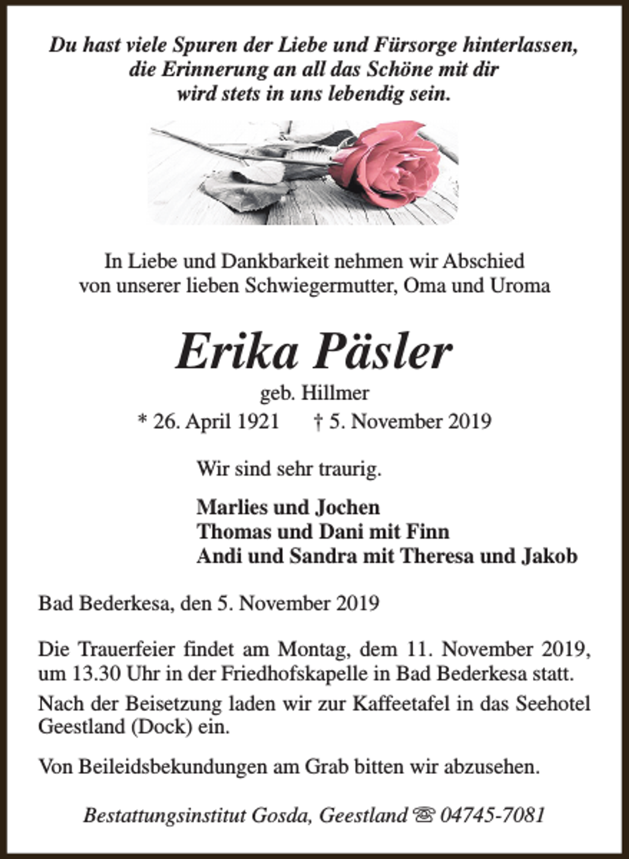 <p>Du hast viele Spuren der Liebe und Fürsorge hinterlassen,<br />die Erinnerung an all das Schöne mit dir<br />wird stets in uns lebendig sein.</p><p>In Liebe und Dankbarkeit nehmen wir Abschied<br />von unserer lieben Schwiegermutter, Oma und Uroma</p><p>Erika Päsler</p><p>geb. Hillmer<br />* 26. April 1921<br />† 5. November 2019<br />Wir sind sehr traurig.<br />Marlies und Jochen<br />Thomas und Dani mit Finn<br />Andi und Sandra mit Theresa und Jakob<br />Bad Bederkesa, den 5. November 2019<br />Die Trauerfeier findet am Montag, dem 11. November 2019,<br />um 13.30 Uhr in der Friedhofskapelle in Bad Bederkesa statt.<br />Nach der Beisetzung laden wir zur Kaffeetafel in das Seehotel<br />Geestland (Dock) ein.<br />Von Beileidsbekundungen am Grab bitten wir abzusehen.<br />Bestattungsinstitut Gosda, Geestland s 04745-7081</p>