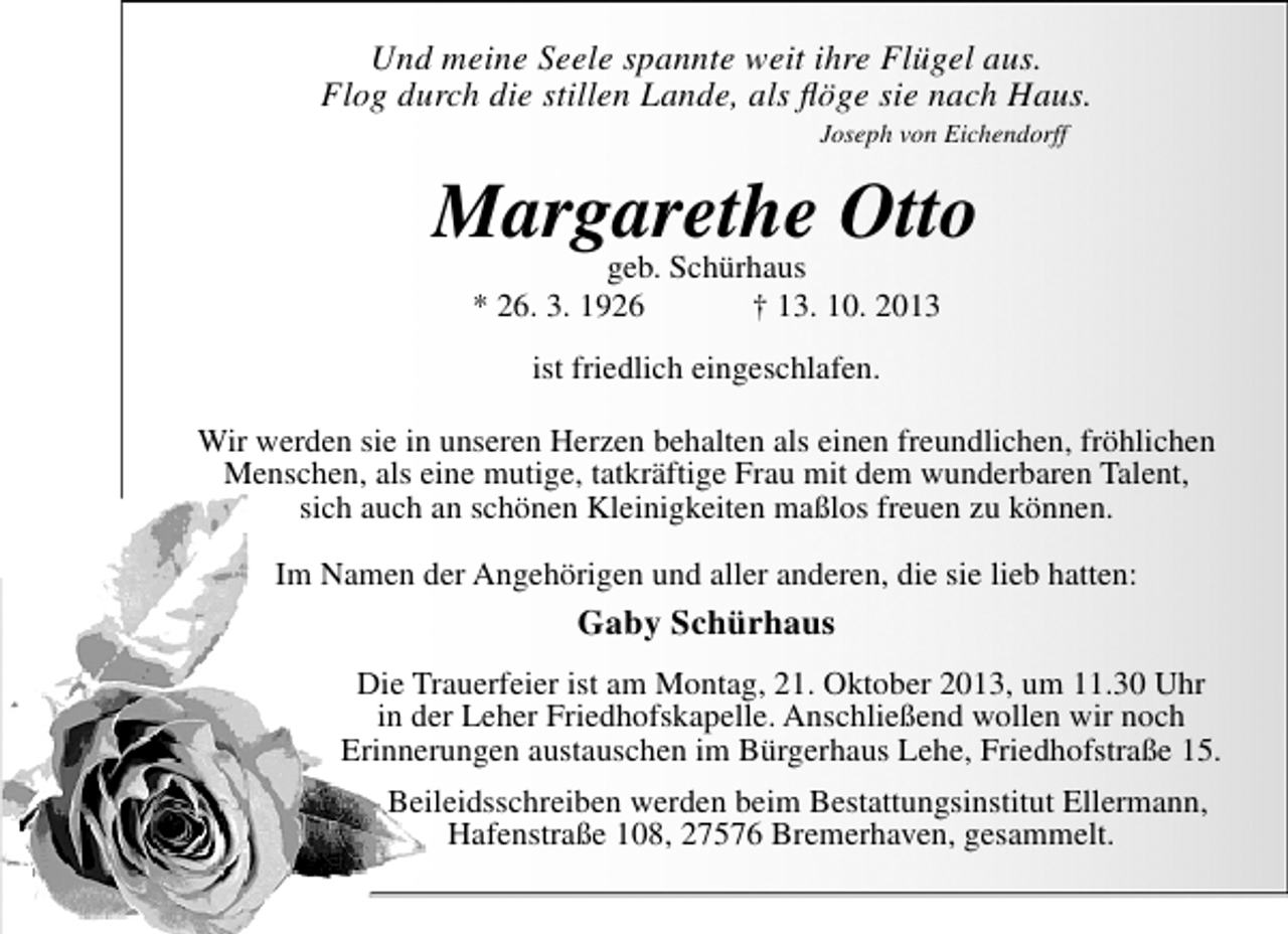 <p>Und meine Seele spannte weit ihre Flügel aus.<br />Flog durch die stillen Lande, als ﬂöge sie nach Haus.<br />Joseph von Eichendorff</p><p>Margarethe Otto<br />geb. Schürhaus<br />* 26. 3. 1926</p><p>† 13. 10. 2013</p><p>ist friedlich eingeschlafen.<br />Wir werden sie in unseren Herzen behalten als einen freundlichen, fröhlichen<br />Menschen, als eine mutige, tatkräftige Frau mit dem wunderbaren Talent,<br />sich auch an schönen Kleinigkeiten maßlos freuen zu können.<br />Im Namen der Angehörigen und aller anderen, die sie lieb hatten:</p><p>Gaby Schürhaus<br />Die Trauerfeier ist am Montag, 21. Oktober 2013, um 11.30 Uhr<br />in der Leher Friedhofskapelle. Anschließend wollen wir noch<br />Erinnerungen austauschen im Bürgerhaus Lehe, Friedhofstraße 15.<br />Beileidsschreiben werden beim Bestattungsinstitut Ellermann,<br />Hafenstraße 108, 27576 Bremerhaven, gesammelt.</p>