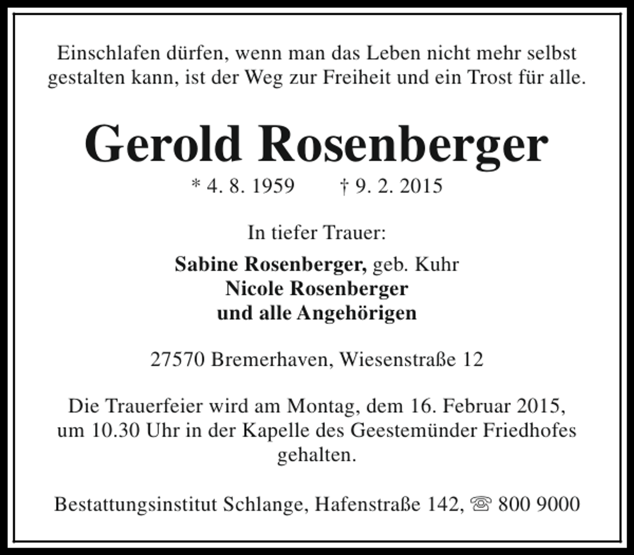 <p>Einschlafen dürfen, wenn man das Leben nicht mehr selbst<br />gestalten kann, ist der Weg zur Freiheit und ein Trost für alle.</p><p>Gerold Rosenberger<br />* 4. 8. 1959</p><p>† 9. 2. 2015</p><p>In tiefer Trauer:<br />Sabine Rosenberger, geb. Kuhr<br />Nicole Rosenberger<br />und alle Angehörigen<br />27570 Bremerhaven, Wiesenstraße 12<br />Die Trauerfeier wird am Montag, dem 16. Februar 2015,<br />um 10.30 Uhr in der Kapelle des Geestemünder Friedhofes<br />gehalten.<br />Bestattungsinstitut Schlange, Hafenstraße 142, s 800 9000</p>